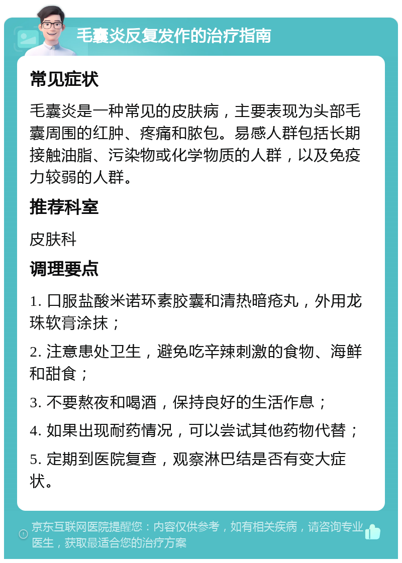 毛囊炎反复发作的治疗指南 常见症状 毛囊炎是一种常见的皮肤病，主要表现为头部毛囊周围的红肿、疼痛和脓包。易感人群包括长期接触油脂、污染物或化学物质的人群，以及免疫力较弱的人群。 推荐科室 皮肤科 调理要点 1. 口服盐酸米诺环素胶囊和清热暗疮丸，外用龙珠软膏涂抹； 2. 注意患处卫生，避免吃辛辣刺激的食物、海鲜和甜食； 3. 不要熬夜和喝酒，保持良好的生活作息； 4. 如果出现耐药情况，可以尝试其他药物代替； 5. 定期到医院复查，观察淋巴结是否有变大症状。