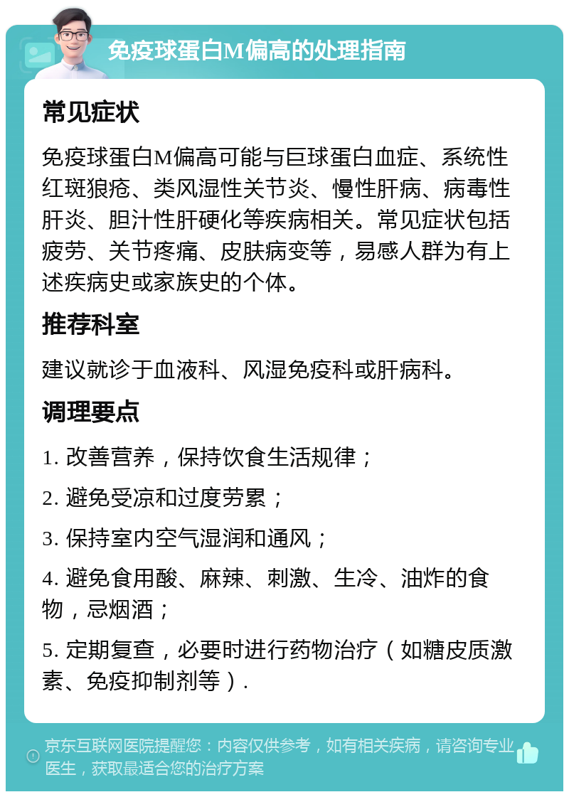 免疫球蛋白M偏高的处理指南 常见症状 免疫球蛋白M偏高可能与巨球蛋白血症、系统性红斑狼疮、类风湿性关节炎、慢性肝病、病毒性肝炎、胆汁性肝硬化等疾病相关。常见症状包括疲劳、关节疼痛、皮肤病变等，易感人群为有上述疾病史或家族史的个体。 推荐科室 建议就诊于血液科、风湿免疫科或肝病科。 调理要点 1. 改善营养，保持饮食生活规律； 2. 避免受凉和过度劳累； 3. 保持室内空气湿润和通风； 4. 避免食用酸、麻辣、刺激、生冷、油炸的食物，忌烟酒； 5. 定期复查，必要时进行药物治疗（如糖皮质激素、免疫抑制剂等）.