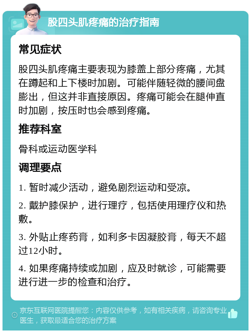 股四头肌疼痛的治疗指南 常见症状 股四头肌疼痛主要表现为膝盖上部分疼痛，尤其在蹲起和上下楼时加剧。可能伴随轻微的腰间盘膨出，但这并非直接原因。疼痛可能会在腿伸直时加剧，按压时也会感到疼痛。 推荐科室 骨科或运动医学科 调理要点 1. 暂时减少活动，避免剧烈运动和受凉。 2. 戴护膝保护，进行理疗，包括使用理疗仪和热敷。 3. 外贴止疼药膏，如利多卡因凝胶膏，每天不超过12小时。 4. 如果疼痛持续或加剧，应及时就诊，可能需要进行进一步的检查和治疗。