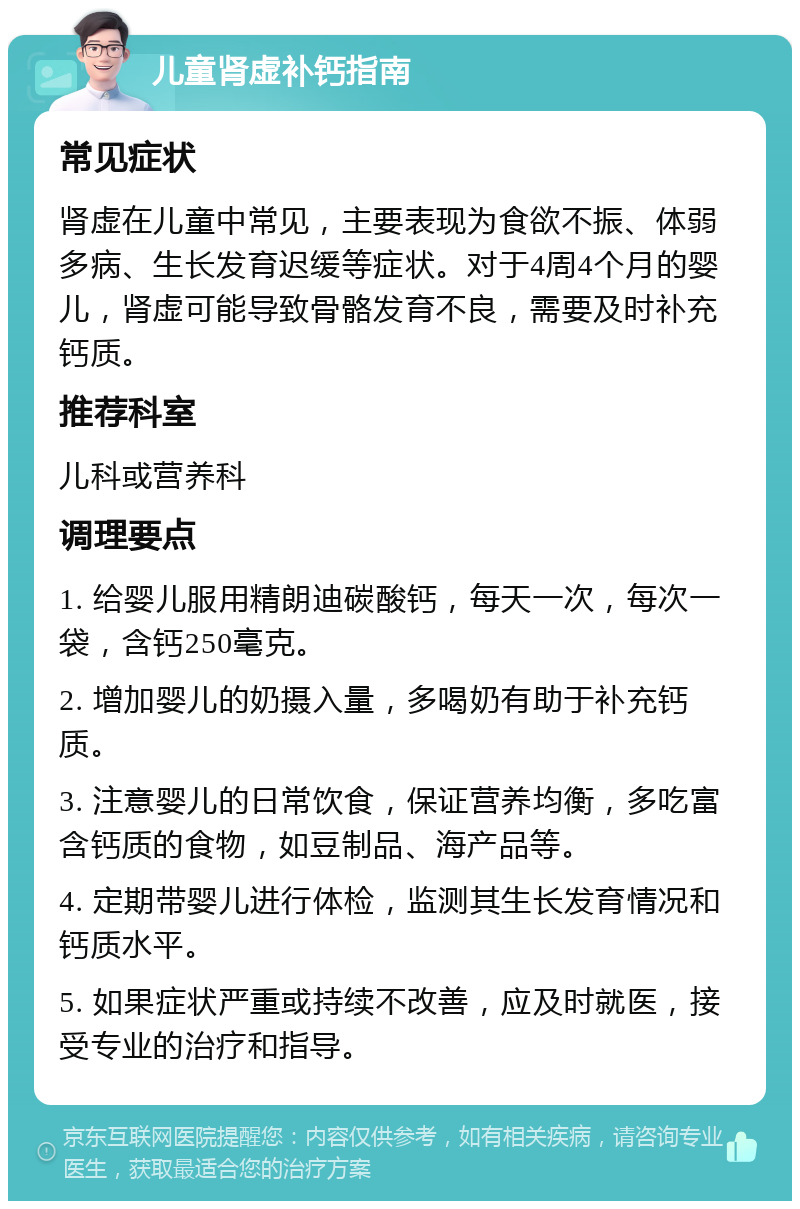 儿童肾虚补钙指南 常见症状 肾虚在儿童中常见，主要表现为食欲不振、体弱多病、生长发育迟缓等症状。对于4周4个月的婴儿，肾虚可能导致骨骼发育不良，需要及时补充钙质。 推荐科室 儿科或营养科 调理要点 1. 给婴儿服用精朗迪碳酸钙，每天一次，每次一袋，含钙250毫克。 2. 增加婴儿的奶摄入量，多喝奶有助于补充钙质。 3. 注意婴儿的日常饮食，保证营养均衡，多吃富含钙质的食物，如豆制品、海产品等。 4. 定期带婴儿进行体检，监测其生长发育情况和钙质水平。 5. 如果症状严重或持续不改善，应及时就医，接受专业的治疗和指导。