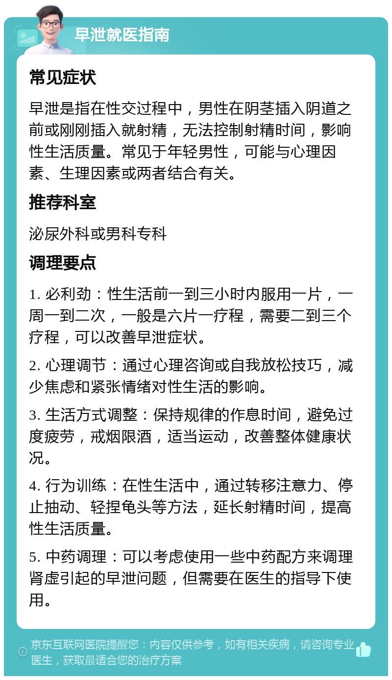 早泄就医指南 常见症状 早泄是指在性交过程中，男性在阴茎插入阴道之前或刚刚插入就射精，无法控制射精时间，影响性生活质量。常见于年轻男性，可能与心理因素、生理因素或两者结合有关。 推荐科室 泌尿外科或男科专科 调理要点 1. 必利劲：性生活前一到三小时内服用一片，一周一到二次，一般是六片一疗程，需要二到三个疗程，可以改善早泄症状。 2. 心理调节：通过心理咨询或自我放松技巧，减少焦虑和紧张情绪对性生活的影响。 3. 生活方式调整：保持规律的作息时间，避免过度疲劳，戒烟限酒，适当运动，改善整体健康状况。 4. 行为训练：在性生活中，通过转移注意力、停止抽动、轻捏龟头等方法，延长射精时间，提高性生活质量。 5. 中药调理：可以考虑使用一些中药配方来调理肾虚引起的早泄问题，但需要在医生的指导下使用。