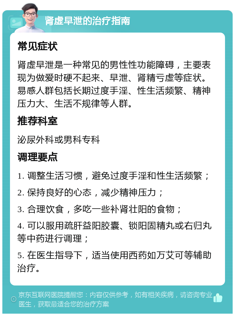 肾虚早泄的治疗指南 常见症状 肾虚早泄是一种常见的男性性功能障碍，主要表现为做爱时硬不起来、早泄、肾精亏虚等症状。易感人群包括长期过度手淫、性生活频繁、精神压力大、生活不规律等人群。 推荐科室 泌尿外科或男科专科 调理要点 1. 调整生活习惯，避免过度手淫和性生活频繁； 2. 保持良好的心态，减少精神压力； 3. 合理饮食，多吃一些补肾壮阳的食物； 4. 可以服用疏肝益阳胶囊、锁阳固精丸或右归丸等中药进行调理； 5. 在医生指导下，适当使用西药如万艾可等辅助治疗。