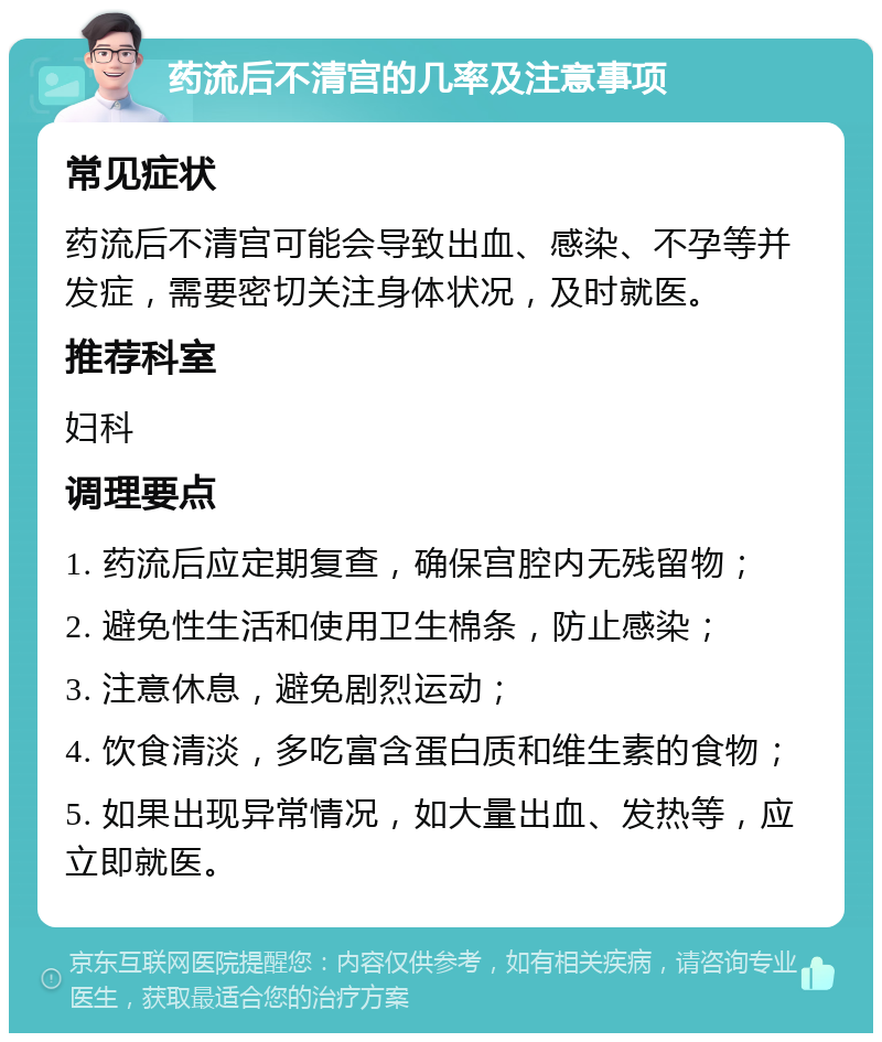 药流后不清宫的几率及注意事项 常见症状 药流后不清宫可能会导致出血、感染、不孕等并发症，需要密切关注身体状况，及时就医。 推荐科室 妇科 调理要点 1. 药流后应定期复查，确保宫腔内无残留物； 2. 避免性生活和使用卫生棉条，防止感染； 3. 注意休息，避免剧烈运动； 4. 饮食清淡，多吃富含蛋白质和维生素的食物； 5. 如果出现异常情况，如大量出血、发热等，应立即就医。