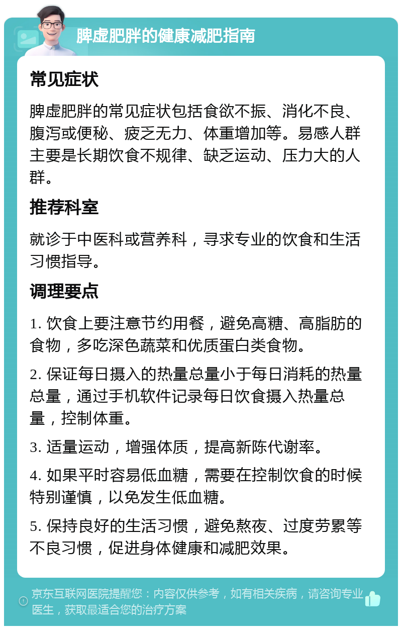 脾虚肥胖的健康减肥指南 常见症状 脾虚肥胖的常见症状包括食欲不振、消化不良、腹泻或便秘、疲乏无力、体重增加等。易感人群主要是长期饮食不规律、缺乏运动、压力大的人群。 推荐科室 就诊于中医科或营养科，寻求专业的饮食和生活习惯指导。 调理要点 1. 饮食上要注意节约用餐，避免高糖、高脂肪的食物，多吃深色蔬菜和优质蛋白类食物。 2. 保证每日摄入的热量总量小于每日消耗的热量总量，通过手机软件记录每日饮食摄入热量总量，控制体重。 3. 适量运动，增强体质，提高新陈代谢率。 4. 如果平时容易低血糖，需要在控制饮食的时候特别谨慎，以免发生低血糖。 5. 保持良好的生活习惯，避免熬夜、过度劳累等不良习惯，促进身体健康和减肥效果。