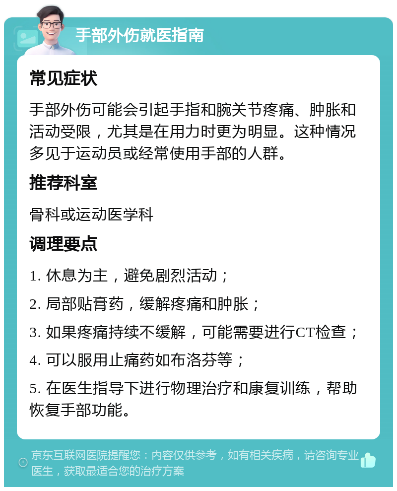 手部外伤就医指南 常见症状 手部外伤可能会引起手指和腕关节疼痛、肿胀和活动受限，尤其是在用力时更为明显。这种情况多见于运动员或经常使用手部的人群。 推荐科室 骨科或运动医学科 调理要点 1. 休息为主，避免剧烈活动； 2. 局部贴膏药，缓解疼痛和肿胀； 3. 如果疼痛持续不缓解，可能需要进行CT检查； 4. 可以服用止痛药如布洛芬等； 5. 在医生指导下进行物理治疗和康复训练，帮助恢复手部功能。