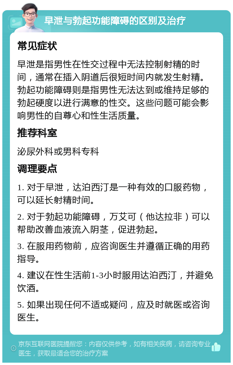 早泄与勃起功能障碍的区别及治疗 常见症状 早泄是指男性在性交过程中无法控制射精的时间，通常在插入阴道后很短时间内就发生射精。勃起功能障碍则是指男性无法达到或维持足够的勃起硬度以进行满意的性交。这些问题可能会影响男性的自尊心和性生活质量。 推荐科室 泌尿外科或男科专科 调理要点 1. 对于早泄，达泊西汀是一种有效的口服药物，可以延长射精时间。 2. 对于勃起功能障碍，万艾可（他达拉非）可以帮助改善血液流入阴茎，促进勃起。 3. 在服用药物前，应咨询医生并遵循正确的用药指导。 4. 建议在性生活前1-3小时服用达泊西汀，并避免饮酒。 5. 如果出现任何不适或疑问，应及时就医或咨询医生。