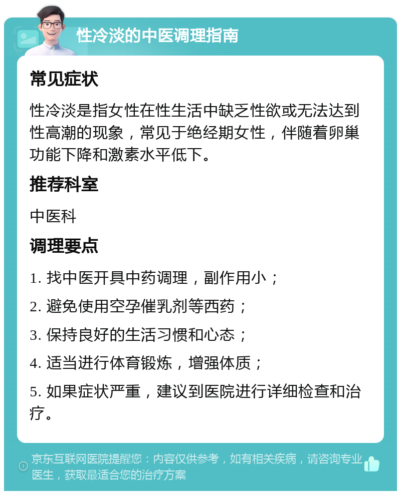 性冷淡的中医调理指南 常见症状 性冷淡是指女性在性生活中缺乏性欲或无法达到性高潮的现象，常见于绝经期女性，伴随着卵巢功能下降和激素水平低下。 推荐科室 中医科 调理要点 1. 找中医开具中药调理，副作用小； 2. 避免使用空孕催乳剂等西药； 3. 保持良好的生活习惯和心态； 4. 适当进行体育锻炼，增强体质； 5. 如果症状严重，建议到医院进行详细检查和治疗。