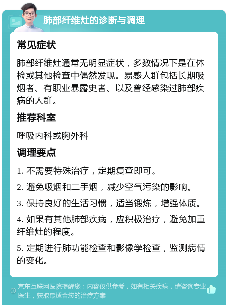 肺部纤维灶的诊断与调理 常见症状 肺部纤维灶通常无明显症状，多数情况下是在体检或其他检查中偶然发现。易感人群包括长期吸烟者、有职业暴露史者、以及曾经感染过肺部疾病的人群。 推荐科室 呼吸内科或胸外科 调理要点 1. 不需要特殊治疗，定期复查即可。 2. 避免吸烟和二手烟，减少空气污染的影响。 3. 保持良好的生活习惯，适当锻炼，增强体质。 4. 如果有其他肺部疾病，应积极治疗，避免加重纤维灶的程度。 5. 定期进行肺功能检查和影像学检查，监测病情的变化。