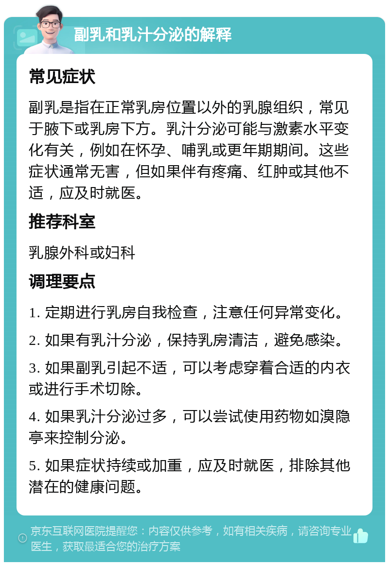 副乳和乳汁分泌的解释 常见症状 副乳是指在正常乳房位置以外的乳腺组织，常见于腋下或乳房下方。乳汁分泌可能与激素水平变化有关，例如在怀孕、哺乳或更年期期间。这些症状通常无害，但如果伴有疼痛、红肿或其他不适，应及时就医。 推荐科室 乳腺外科或妇科 调理要点 1. 定期进行乳房自我检查，注意任何异常变化。 2. 如果有乳汁分泌，保持乳房清洁，避免感染。 3. 如果副乳引起不适，可以考虑穿着合适的内衣或进行手术切除。 4. 如果乳汁分泌过多，可以尝试使用药物如溴隐亭来控制分泌。 5. 如果症状持续或加重，应及时就医，排除其他潜在的健康问题。