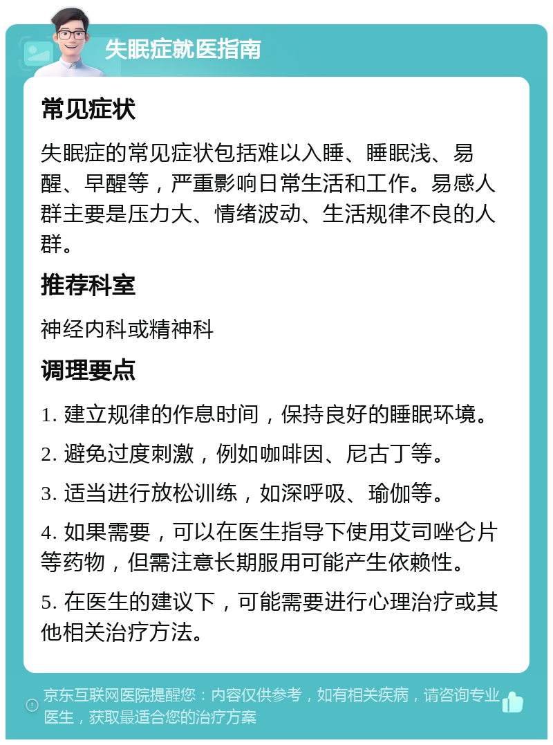 失眠症就医指南 常见症状 失眠症的常见症状包括难以入睡、睡眠浅、易醒、早醒等，严重影响日常生活和工作。易感人群主要是压力大、情绪波动、生活规律不良的人群。 推荐科室 神经内科或精神科 调理要点 1. 建立规律的作息时间，保持良好的睡眠环境。 2. 避免过度刺激，例如咖啡因、尼古丁等。 3. 适当进行放松训练，如深呼吸、瑜伽等。 4. 如果需要，可以在医生指导下使用艾司唑仑片等药物，但需注意长期服用可能产生依赖性。 5. 在医生的建议下，可能需要进行心理治疗或其他相关治疗方法。