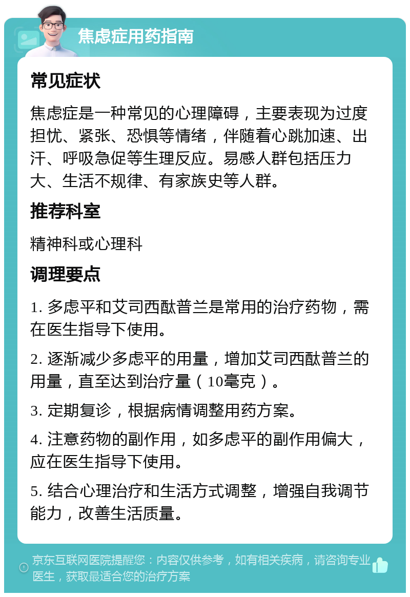 焦虑症用药指南 常见症状 焦虑症是一种常见的心理障碍，主要表现为过度担忧、紧张、恐惧等情绪，伴随着心跳加速、出汗、呼吸急促等生理反应。易感人群包括压力大、生活不规律、有家族史等人群。 推荐科室 精神科或心理科 调理要点 1. 多虑平和艾司西酞普兰是常用的治疗药物，需在医生指导下使用。 2. 逐渐减少多虑平的用量，增加艾司西酞普兰的用量，直至达到治疗量（10毫克）。 3. 定期复诊，根据病情调整用药方案。 4. 注意药物的副作用，如多虑平的副作用偏大，应在医生指导下使用。 5. 结合心理治疗和生活方式调整，增强自我调节能力，改善生活质量。