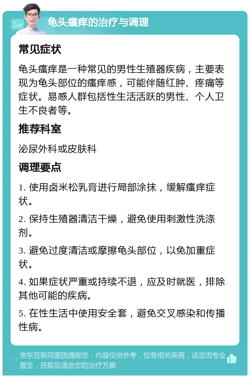 龟头瘙痒的治疗与调理 常见症状 龟头瘙痒是一种常见的男性生殖器疾病，主要表现为龟头部位的瘙痒感，可能伴随红肿、疼痛等症状。易感人群包括性生活活跃的男性、个人卫生不良者等。 推荐科室 泌尿外科或皮肤科 调理要点 1. 使用卤米松乳膏进行局部涂抹，缓解瘙痒症状。 2. 保持生殖器清洁干燥，避免使用刺激性洗涤剂。 3. 避免过度清洁或摩擦龟头部位，以免加重症状。 4. 如果症状严重或持续不退，应及时就医，排除其他可能的疾病。 5. 在性生活中使用安全套，避免交叉感染和传播性病。