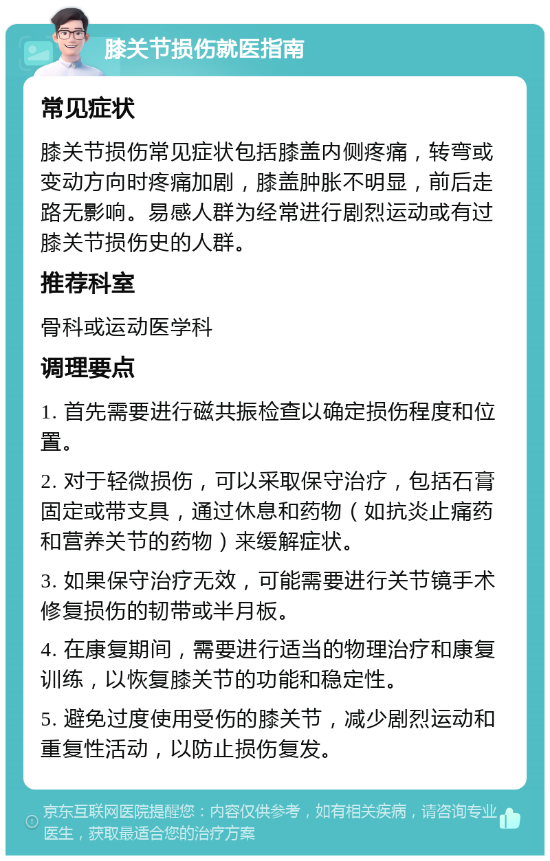 膝关节损伤就医指南 常见症状 膝关节损伤常见症状包括膝盖内侧疼痛，转弯或变动方向时疼痛加剧，膝盖肿胀不明显，前后走路无影响。易感人群为经常进行剧烈运动或有过膝关节损伤史的人群。 推荐科室 骨科或运动医学科 调理要点 1. 首先需要进行磁共振检查以确定损伤程度和位置。 2. 对于轻微损伤，可以采取保守治疗，包括石膏固定或带支具，通过休息和药物（如抗炎止痛药和营养关节的药物）来缓解症状。 3. 如果保守治疗无效，可能需要进行关节镜手术修复损伤的韧带或半月板。 4. 在康复期间，需要进行适当的物理治疗和康复训练，以恢复膝关节的功能和稳定性。 5. 避免过度使用受伤的膝关节，减少剧烈运动和重复性活动，以防止损伤复发。