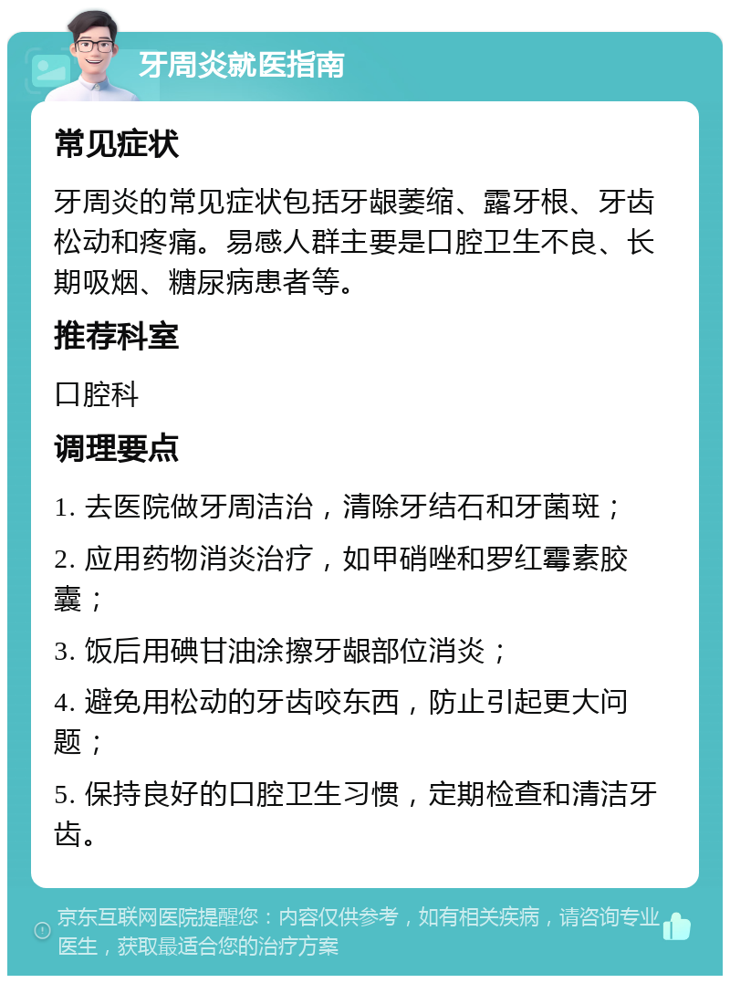 牙周炎就医指南 常见症状 牙周炎的常见症状包括牙龈萎缩、露牙根、牙齿松动和疼痛。易感人群主要是口腔卫生不良、长期吸烟、糖尿病患者等。 推荐科室 口腔科 调理要点 1. 去医院做牙周洁治，清除牙结石和牙菌斑； 2. 应用药物消炎治疗，如甲硝唑和罗红霉素胶囊； 3. 饭后用碘甘油涂擦牙龈部位消炎； 4. 避免用松动的牙齿咬东西，防止引起更大问题； 5. 保持良好的口腔卫生习惯，定期检查和清洁牙齿。