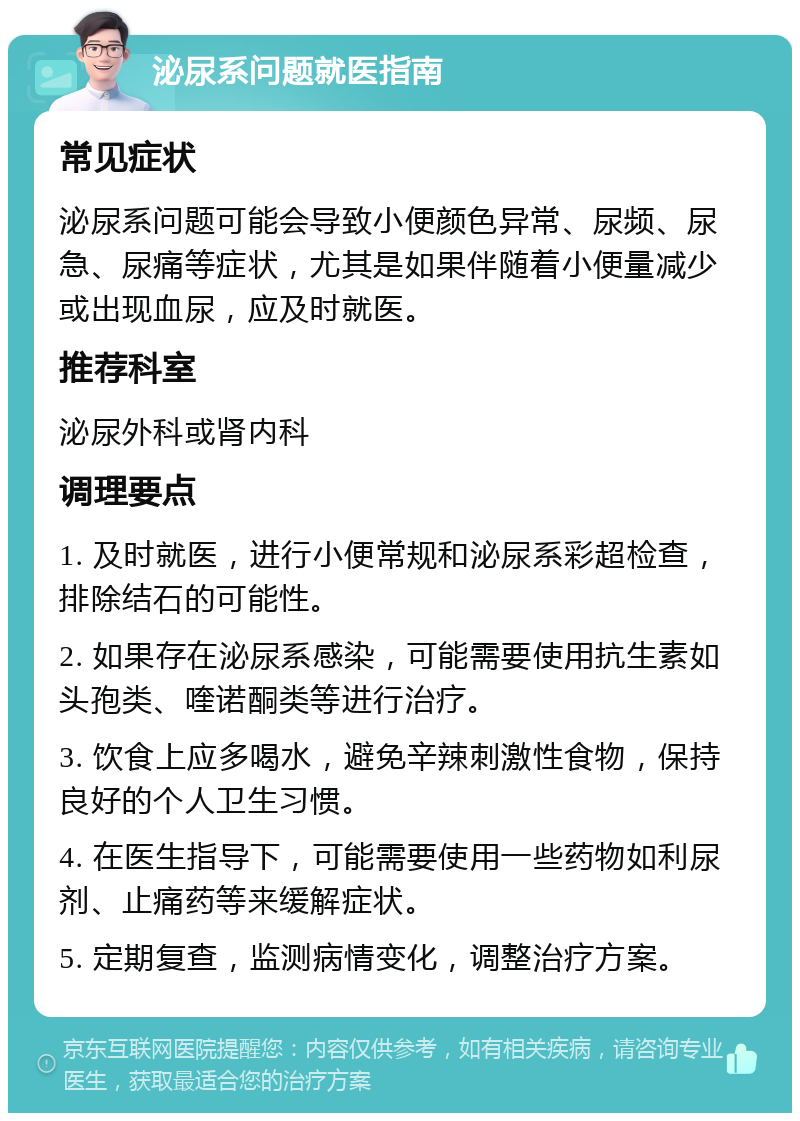 泌尿系问题就医指南 常见症状 泌尿系问题可能会导致小便颜色异常、尿频、尿急、尿痛等症状，尤其是如果伴随着小便量减少或出现血尿，应及时就医。 推荐科室 泌尿外科或肾内科 调理要点 1. 及时就医，进行小便常规和泌尿系彩超检查，排除结石的可能性。 2. 如果存在泌尿系感染，可能需要使用抗生素如头孢类、喹诺酮类等进行治疗。 3. 饮食上应多喝水，避免辛辣刺激性食物，保持良好的个人卫生习惯。 4. 在医生指导下，可能需要使用一些药物如利尿剂、止痛药等来缓解症状。 5. 定期复查，监测病情变化，调整治疗方案。