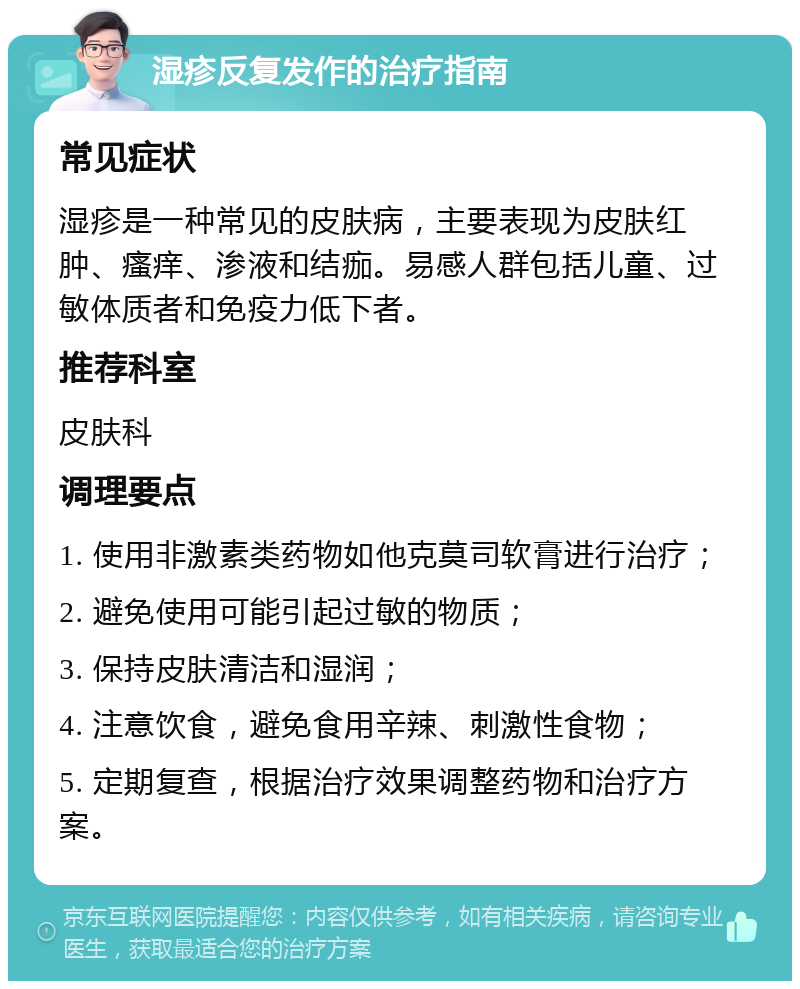 湿疹反复发作的治疗指南 常见症状 湿疹是一种常见的皮肤病，主要表现为皮肤红肿、瘙痒、渗液和结痂。易感人群包括儿童、过敏体质者和免疫力低下者。 推荐科室 皮肤科 调理要点 1. 使用非激素类药物如他克莫司软膏进行治疗； 2. 避免使用可能引起过敏的物质； 3. 保持皮肤清洁和湿润； 4. 注意饮食，避免食用辛辣、刺激性食物； 5. 定期复查，根据治疗效果调整药物和治疗方案。