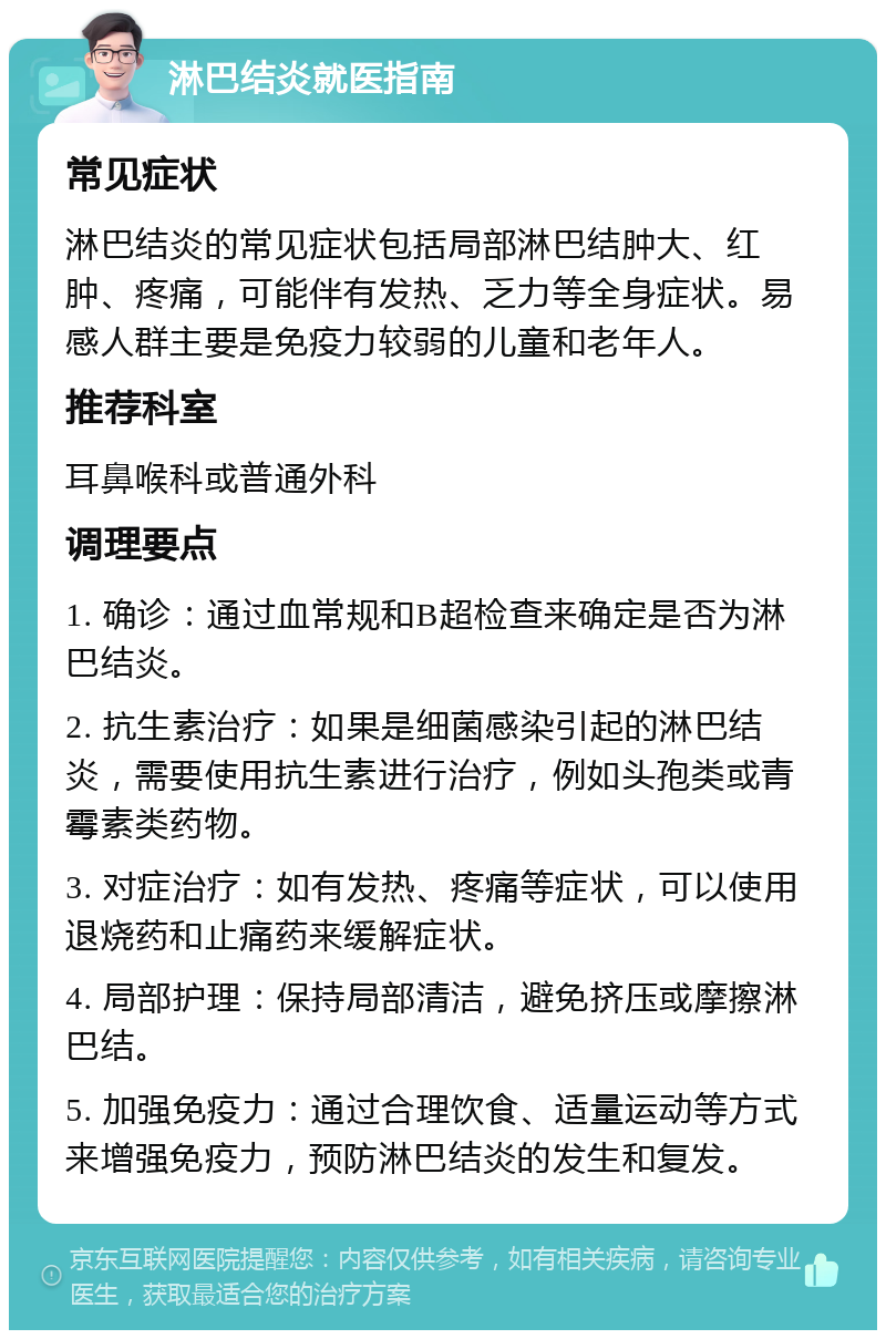 淋巴结炎就医指南 常见症状 淋巴结炎的常见症状包括局部淋巴结肿大、红肿、疼痛，可能伴有发热、乏力等全身症状。易感人群主要是免疫力较弱的儿童和老年人。 推荐科室 耳鼻喉科或普通外科 调理要点 1. 确诊：通过血常规和B超检查来确定是否为淋巴结炎。 2. 抗生素治疗：如果是细菌感染引起的淋巴结炎，需要使用抗生素进行治疗，例如头孢类或青霉素类药物。 3. 对症治疗：如有发热、疼痛等症状，可以使用退烧药和止痛药来缓解症状。 4. 局部护理：保持局部清洁，避免挤压或摩擦淋巴结。 5. 加强免疫力：通过合理饮食、适量运动等方式来增强免疫力，预防淋巴结炎的发生和复发。