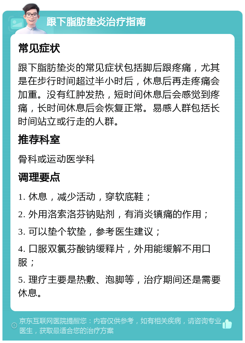 跟下脂肪垫炎治疗指南 常见症状 跟下脂肪垫炎的常见症状包括脚后跟疼痛，尤其是在步行时间超过半小时后，休息后再走疼痛会加重。没有红肿发热，短时间休息后会感觉到疼痛，长时间休息后会恢复正常。易感人群包括长时间站立或行走的人群。 推荐科室 骨科或运动医学科 调理要点 1. 休息，减少活动，穿软底鞋； 2. 外用洛索洛芬钠贴剂，有消炎镇痛的作用； 3. 可以垫个软垫，参考医生建议； 4. 口服双氯芬酸钠缓释片，外用能缓解不用口服； 5. 理疗主要是热敷、泡脚等，治疗期间还是需要休息。