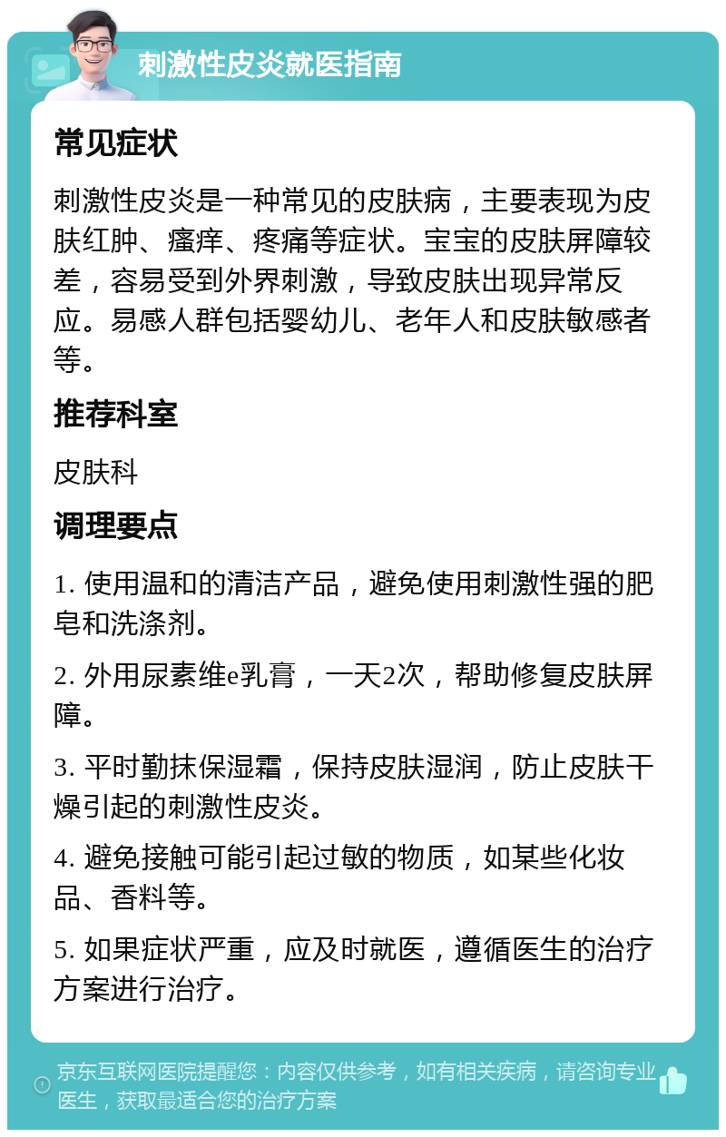 刺激性皮炎就医指南 常见症状 刺激性皮炎是一种常见的皮肤病，主要表现为皮肤红肿、瘙痒、疼痛等症状。宝宝的皮肤屏障较差，容易受到外界刺激，导致皮肤出现异常反应。易感人群包括婴幼儿、老年人和皮肤敏感者等。 推荐科室 皮肤科 调理要点 1. 使用温和的清洁产品，避免使用刺激性强的肥皂和洗涤剂。 2. 外用尿素维e乳膏，一天2次，帮助修复皮肤屏障。 3. 平时勤抹保湿霜，保持皮肤湿润，防止皮肤干燥引起的刺激性皮炎。 4. 避免接触可能引起过敏的物质，如某些化妆品、香料等。 5. 如果症状严重，应及时就医，遵循医生的治疗方案进行治疗。