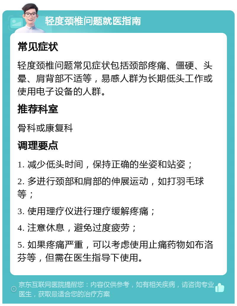 轻度颈椎问题就医指南 常见症状 轻度颈椎问题常见症状包括颈部疼痛、僵硬、头晕、肩背部不适等，易感人群为长期低头工作或使用电子设备的人群。 推荐科室 骨科或康复科 调理要点 1. 减少低头时间，保持正确的坐姿和站姿； 2. 多进行颈部和肩部的伸展运动，如打羽毛球等； 3. 使用理疗仪进行理疗缓解疼痛； 4. 注意休息，避免过度疲劳； 5. 如果疼痛严重，可以考虑使用止痛药物如布洛芬等，但需在医生指导下使用。