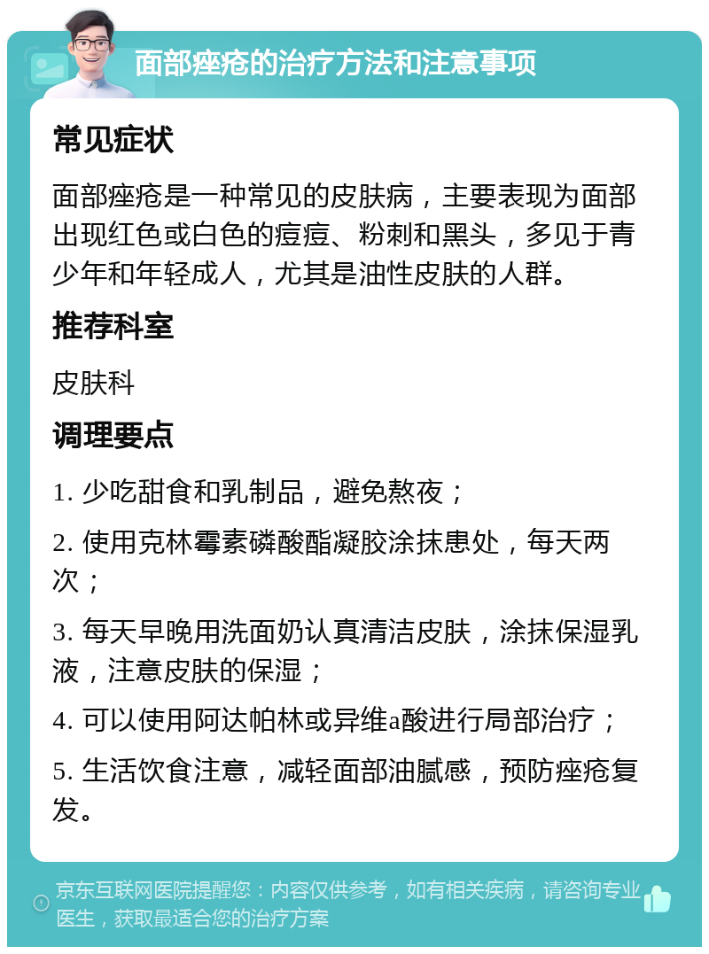 面部痤疮的治疗方法和注意事项 常见症状 面部痤疮是一种常见的皮肤病，主要表现为面部出现红色或白色的痘痘、粉刺和黑头，多见于青少年和年轻成人，尤其是油性皮肤的人群。 推荐科室 皮肤科 调理要点 1. 少吃甜食和乳制品，避免熬夜； 2. 使用克林霉素磷酸酯凝胶涂抹患处，每天两次； 3. 每天早晚用洗面奶认真清洁皮肤，涂抹保湿乳液，注意皮肤的保湿； 4. 可以使用阿达帕林或异维a酸进行局部治疗； 5. 生活饮食注意，减轻面部油腻感，预防痤疮复发。