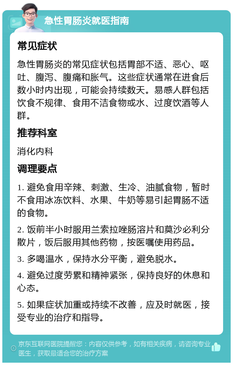 急性胃肠炎就医指南 常见症状 急性胃肠炎的常见症状包括胃部不适、恶心、呕吐、腹泻、腹痛和胀气。这些症状通常在进食后数小时内出现，可能会持续数天。易感人群包括饮食不规律、食用不洁食物或水、过度饮酒等人群。 推荐科室 消化内科 调理要点 1. 避免食用辛辣、刺激、生冷、油腻食物，暂时不食用冰冻饮料、水果、牛奶等易引起胃肠不适的食物。 2. 饭前半小时服用兰索拉唑肠溶片和莫沙必利分散片，饭后服用其他药物，按医嘱使用药品。 3. 多喝温水，保持水分平衡，避免脱水。 4. 避免过度劳累和精神紧张，保持良好的休息和心态。 5. 如果症状加重或持续不改善，应及时就医，接受专业的治疗和指导。