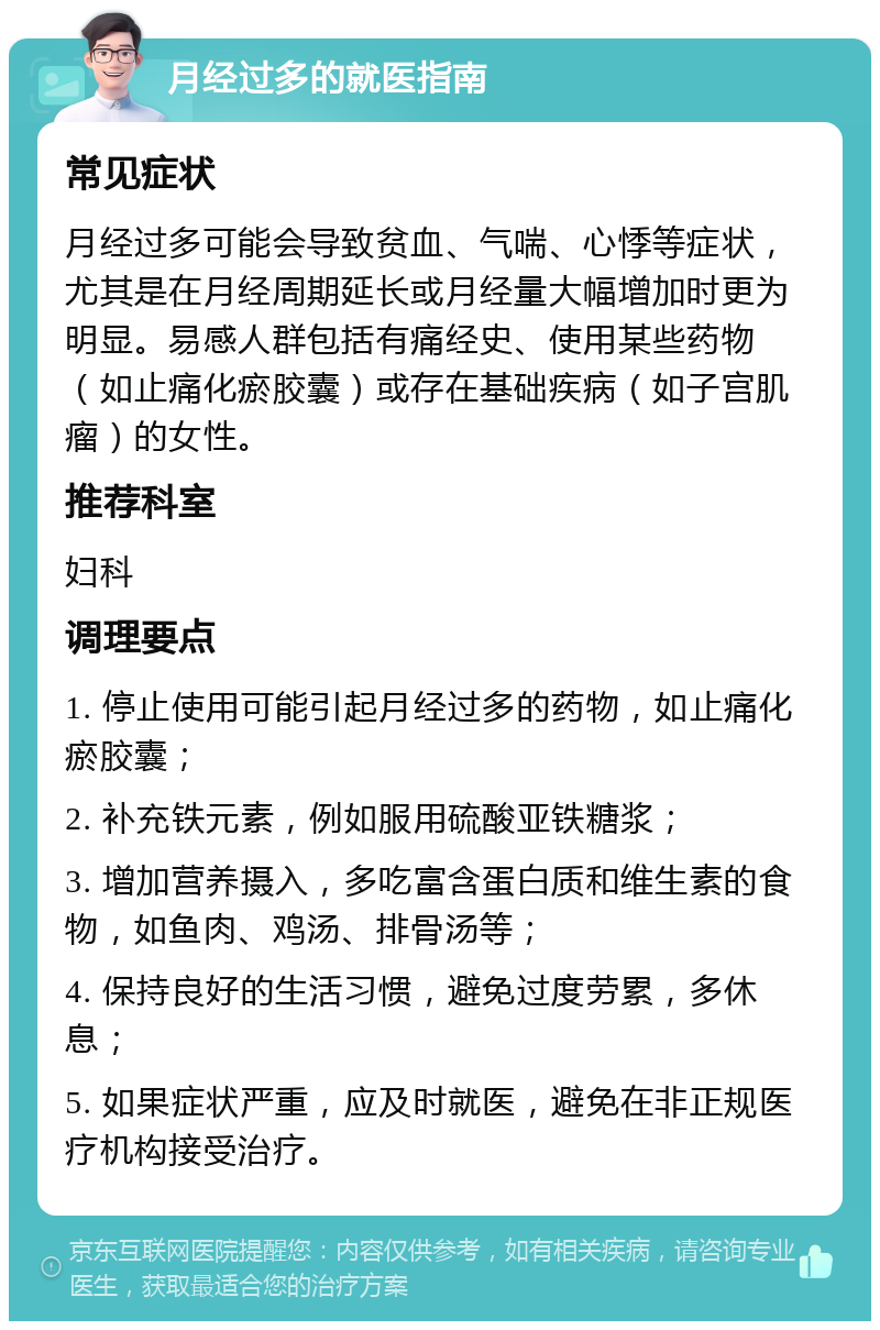 月经过多的就医指南 常见症状 月经过多可能会导致贫血、气喘、心悸等症状，尤其是在月经周期延长或月经量大幅增加时更为明显。易感人群包括有痛经史、使用某些药物（如止痛化瘀胶囊）或存在基础疾病（如子宫肌瘤）的女性。 推荐科室 妇科 调理要点 1. 停止使用可能引起月经过多的药物，如止痛化瘀胶囊； 2. 补充铁元素，例如服用硫酸亚铁糖浆； 3. 增加营养摄入，多吃富含蛋白质和维生素的食物，如鱼肉、鸡汤、排骨汤等； 4. 保持良好的生活习惯，避免过度劳累，多休息； 5. 如果症状严重，应及时就医，避免在非正规医疗机构接受治疗。