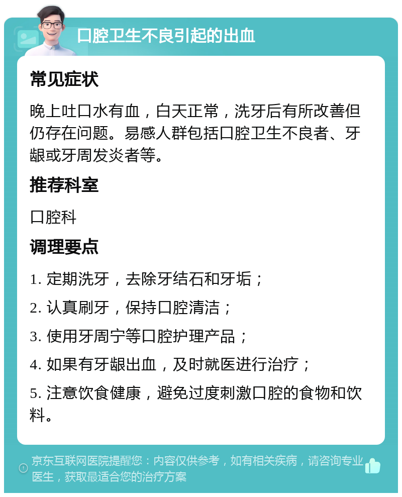 口腔卫生不良引起的出血 常见症状 晚上吐口水有血，白天正常，洗牙后有所改善但仍存在问题。易感人群包括口腔卫生不良者、牙龈或牙周发炎者等。 推荐科室 口腔科 调理要点 1. 定期洗牙，去除牙结石和牙垢； 2. 认真刷牙，保持口腔清洁； 3. 使用牙周宁等口腔护理产品； 4. 如果有牙龈出血，及时就医进行治疗； 5. 注意饮食健康，避免过度刺激口腔的食物和饮料。