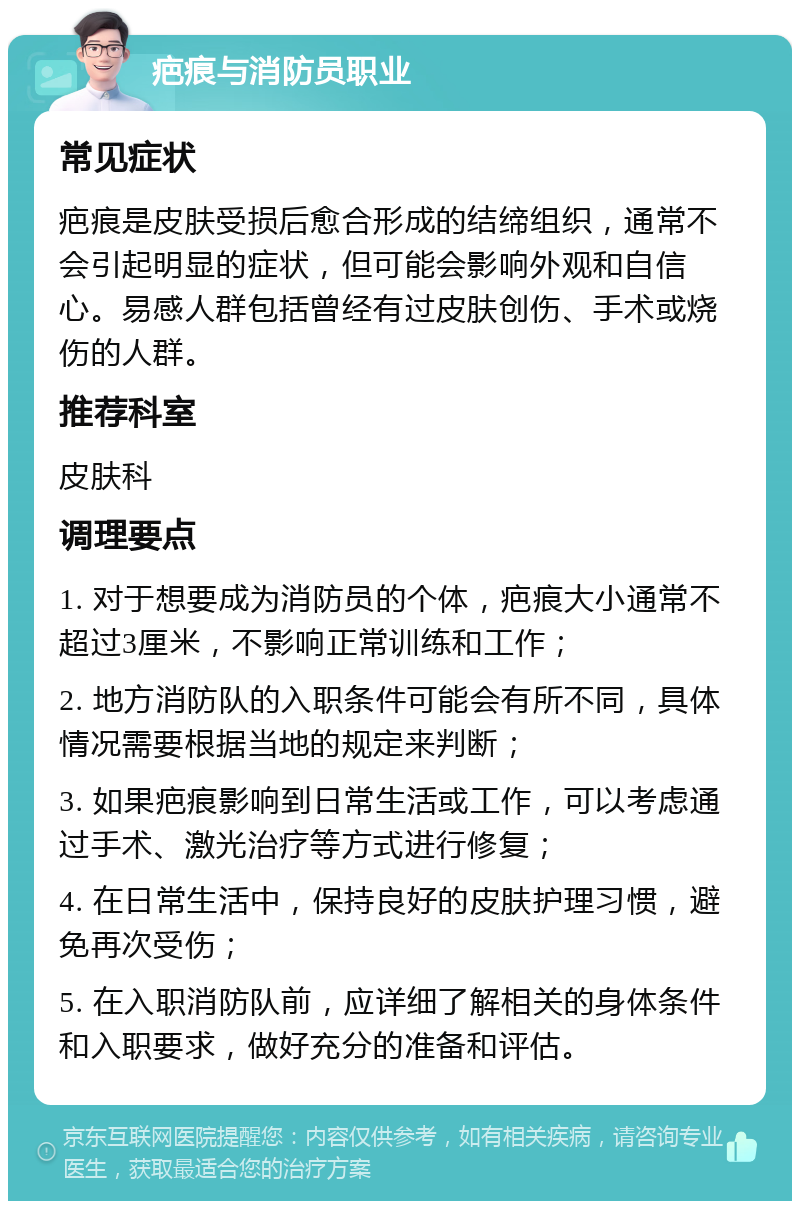 疤痕与消防员职业 常见症状 疤痕是皮肤受损后愈合形成的结缔组织，通常不会引起明显的症状，但可能会影响外观和自信心。易感人群包括曾经有过皮肤创伤、手术或烧伤的人群。 推荐科室 皮肤科 调理要点 1. 对于想要成为消防员的个体，疤痕大小通常不超过3厘米，不影响正常训练和工作； 2. 地方消防队的入职条件可能会有所不同，具体情况需要根据当地的规定来判断； 3. 如果疤痕影响到日常生活或工作，可以考虑通过手术、激光治疗等方式进行修复； 4. 在日常生活中，保持良好的皮肤护理习惯，避免再次受伤； 5. 在入职消防队前，应详细了解相关的身体条件和入职要求，做好充分的准备和评估。