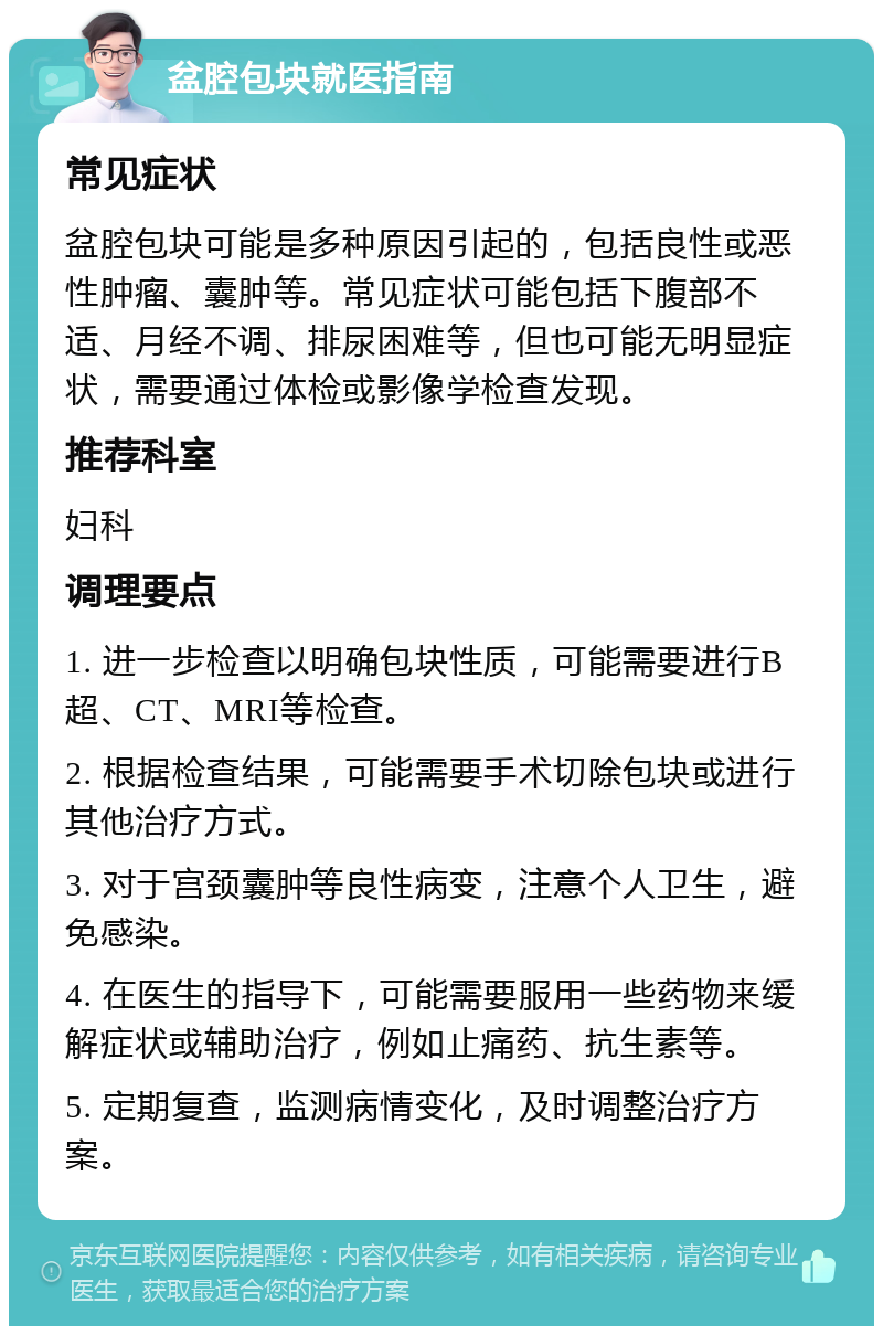 盆腔包块就医指南 常见症状 盆腔包块可能是多种原因引起的，包括良性或恶性肿瘤、囊肿等。常见症状可能包括下腹部不适、月经不调、排尿困难等，但也可能无明显症状，需要通过体检或影像学检查发现。 推荐科室 妇科 调理要点 1. 进一步检查以明确包块性质，可能需要进行B超、CT、MRI等检查。 2. 根据检查结果，可能需要手术切除包块或进行其他治疗方式。 3. 对于宫颈囊肿等良性病变，注意个人卫生，避免感染。 4. 在医生的指导下，可能需要服用一些药物来缓解症状或辅助治疗，例如止痛药、抗生素等。 5. 定期复查，监测病情变化，及时调整治疗方案。