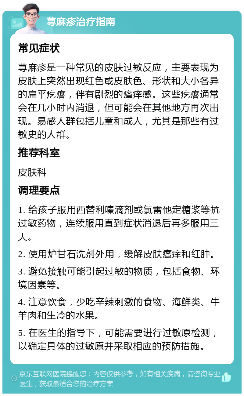 荨麻疹治疗指南 常见症状 荨麻疹是一种常见的皮肤过敏反应，主要表现为皮肤上突然出现红色或皮肤色、形状和大小各异的扁平疙瘩，伴有剧烈的瘙痒感。这些疙瘩通常会在几小时内消退，但可能会在其他地方再次出现。易感人群包括儿童和成人，尤其是那些有过敏史的人群。 推荐科室 皮肤科 调理要点 1. 给孩子服用西替利嗪滴剂或氯雷他定糖浆等抗过敏药物，连续服用直到症状消退后再多服用三天。 2. 使用炉甘石洗剂外用，缓解皮肤瘙痒和红肿。 3. 避免接触可能引起过敏的物质，包括食物、环境因素等。 4. 注意饮食，少吃辛辣刺激的食物、海鲜类、牛羊肉和生冷的水果。 5. 在医生的指导下，可能需要进行过敏原检测，以确定具体的过敏原并采取相应的预防措施。