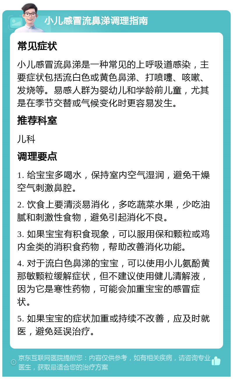 小儿感冒流鼻涕调理指南 常见症状 小儿感冒流鼻涕是一种常见的上呼吸道感染，主要症状包括流白色或黄色鼻涕、打喷嚏、咳嗽、发烧等。易感人群为婴幼儿和学龄前儿童，尤其是在季节交替或气候变化时更容易发生。 推荐科室 儿科 调理要点 1. 给宝宝多喝水，保持室内空气湿润，避免干燥空气刺激鼻腔。 2. 饮食上要清淡易消化，多吃蔬菜水果，少吃油腻和刺激性食物，避免引起消化不良。 3. 如果宝宝有积食现象，可以服用保和颗粒或鸡内金类的消积食药物，帮助改善消化功能。 4. 对于流白色鼻涕的宝宝，可以使用小儿氨酚黄那敏颗粒缓解症状，但不建议使用健儿清解液，因为它是寒性药物，可能会加重宝宝的感冒症状。 5. 如果宝宝的症状加重或持续不改善，应及时就医，避免延误治疗。