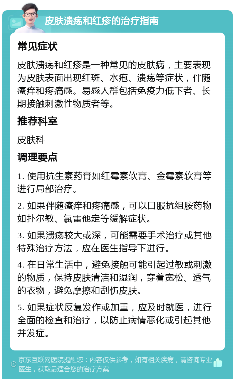 皮肤溃疡和红疹的治疗指南 常见症状 皮肤溃疡和红疹是一种常见的皮肤病，主要表现为皮肤表面出现红斑、水疱、溃疡等症状，伴随瘙痒和疼痛感。易感人群包括免疫力低下者、长期接触刺激性物质者等。 推荐科室 皮肤科 调理要点 1. 使用抗生素药膏如红霉素软膏、金霉素软膏等进行局部治疗。 2. 如果伴随瘙痒和疼痛感，可以口服抗组胺药物如扑尔敏、氯雷他定等缓解症状。 3. 如果溃疡较大或深，可能需要手术治疗或其他特殊治疗方法，应在医生指导下进行。 4. 在日常生活中，避免接触可能引起过敏或刺激的物质，保持皮肤清洁和湿润，穿着宽松、透气的衣物，避免摩擦和刮伤皮肤。 5. 如果症状反复发作或加重，应及时就医，进行全面的检查和治疗，以防止病情恶化或引起其他并发症。