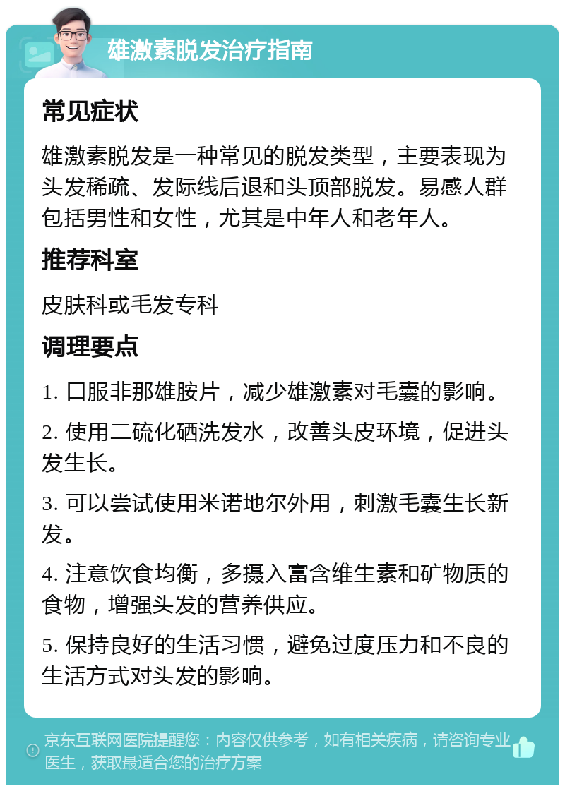 雄激素脱发治疗指南 常见症状 雄激素脱发是一种常见的脱发类型，主要表现为头发稀疏、发际线后退和头顶部脱发。易感人群包括男性和女性，尤其是中年人和老年人。 推荐科室 皮肤科或毛发专科 调理要点 1. 口服非那雄胺片，减少雄激素对毛囊的影响。 2. 使用二硫化硒洗发水，改善头皮环境，促进头发生长。 3. 可以尝试使用米诺地尔外用，刺激毛囊生长新发。 4. 注意饮食均衡，多摄入富含维生素和矿物质的食物，增强头发的营养供应。 5. 保持良好的生活习惯，避免过度压力和不良的生活方式对头发的影响。