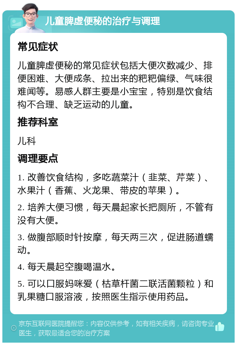 儿童脾虚便秘的治疗与调理 常见症状 儿童脾虚便秘的常见症状包括大便次数减少、排便困难、大便成条、拉出来的粑粑偏绿、气味很难闻等。易感人群主要是小宝宝，特别是饮食结构不合理、缺乏运动的儿童。 推荐科室 儿科 调理要点 1. 改善饮食结构，多吃蔬菜汁（韭菜、芹菜）、水果汁（香蕉、火龙果、带皮的苹果）。 2. 培养大便习惯，每天晨起家长把厕所，不管有没有大便。 3. 做腹部顺时针按摩，每天两三次，促进肠道蠕动。 4. 每天晨起空腹喝温水。 5. 可以口服妈咪爱（枯草杆菌二联活菌颗粒）和乳果糖口服溶液，按照医生指示使用药品。