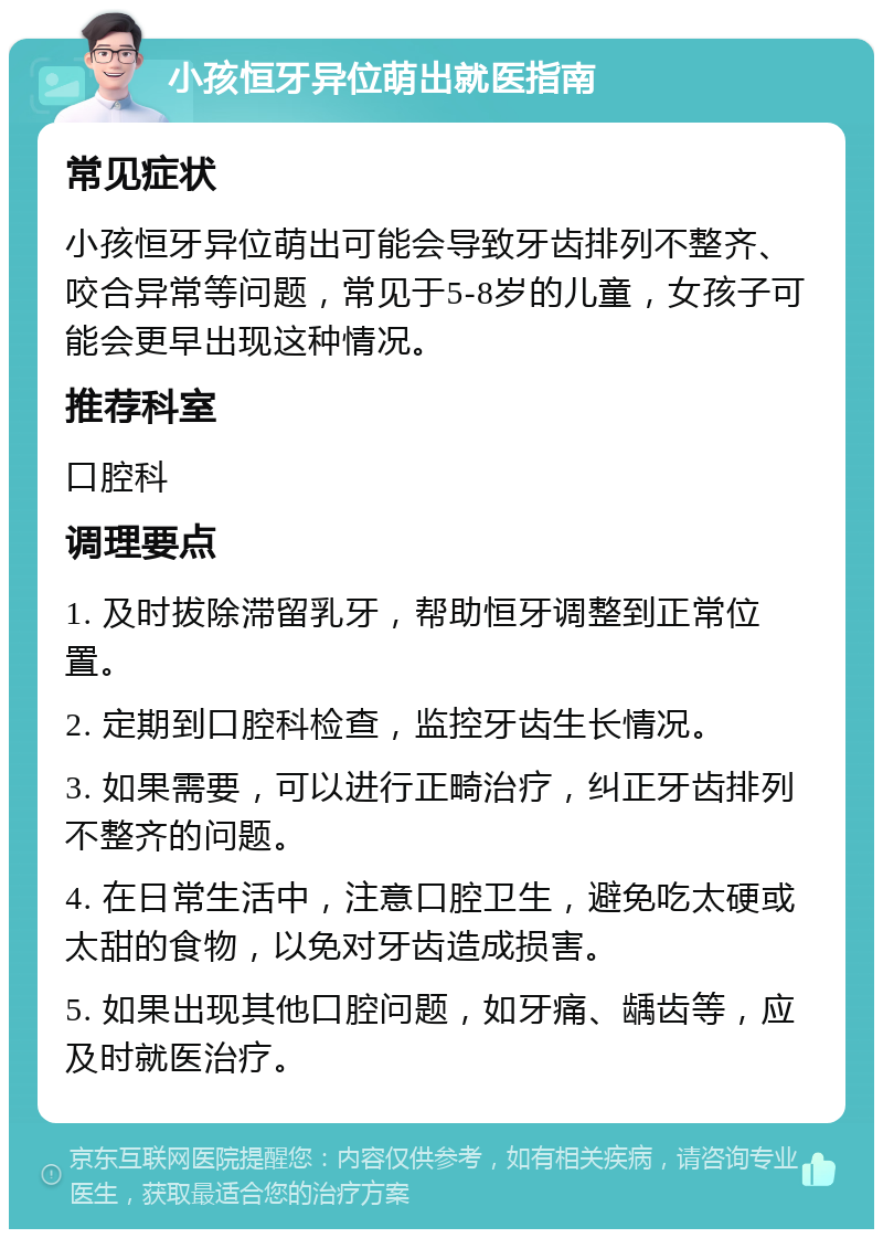 小孩恒牙异位萌出就医指南 常见症状 小孩恒牙异位萌出可能会导致牙齿排列不整齐、咬合异常等问题，常见于5-8岁的儿童，女孩子可能会更早出现这种情况。 推荐科室 口腔科 调理要点 1. 及时拔除滞留乳牙，帮助恒牙调整到正常位置。 2. 定期到口腔科检查，监控牙齿生长情况。 3. 如果需要，可以进行正畸治疗，纠正牙齿排列不整齐的问题。 4. 在日常生活中，注意口腔卫生，避免吃太硬或太甜的食物，以免对牙齿造成损害。 5. 如果出现其他口腔问题，如牙痛、龋齿等，应及时就医治疗。