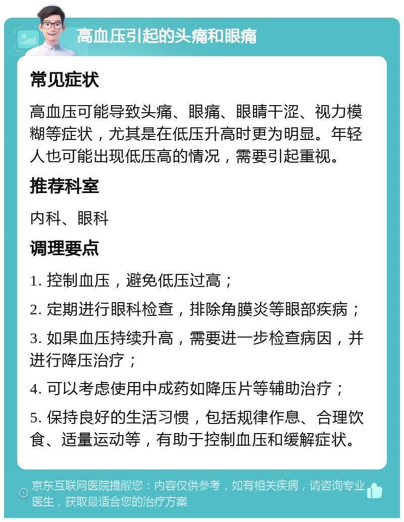 高血压引起的头痛和眼痛 常见症状 高血压可能导致头痛、眼痛、眼睛干涩、视力模糊等症状，尤其是在低压升高时更为明显。年轻人也可能出现低压高的情况，需要引起重视。 推荐科室 内科、眼科 调理要点 1. 控制血压，避免低压过高； 2. 定期进行眼科检查，排除角膜炎等眼部疾病； 3. 如果血压持续升高，需要进一步检查病因，并进行降压治疗； 4. 可以考虑使用中成药如降压片等辅助治疗； 5. 保持良好的生活习惯，包括规律作息、合理饮食、适量运动等，有助于控制血压和缓解症状。