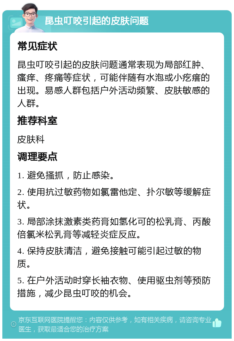 昆虫叮咬引起的皮肤问题 常见症状 昆虫叮咬引起的皮肤问题通常表现为局部红肿、瘙痒、疼痛等症状，可能伴随有水泡或小疙瘩的出现。易感人群包括户外活动频繁、皮肤敏感的人群。 推荐科室 皮肤科 调理要点 1. 避免搔抓，防止感染。 2. 使用抗过敏药物如氯雷他定、扑尔敏等缓解症状。 3. 局部涂抹激素类药膏如氢化可的松乳膏、丙酸倍氯米松乳膏等减轻炎症反应。 4. 保持皮肤清洁，避免接触可能引起过敏的物质。 5. 在户外活动时穿长袖衣物、使用驱虫剂等预防措施，减少昆虫叮咬的机会。