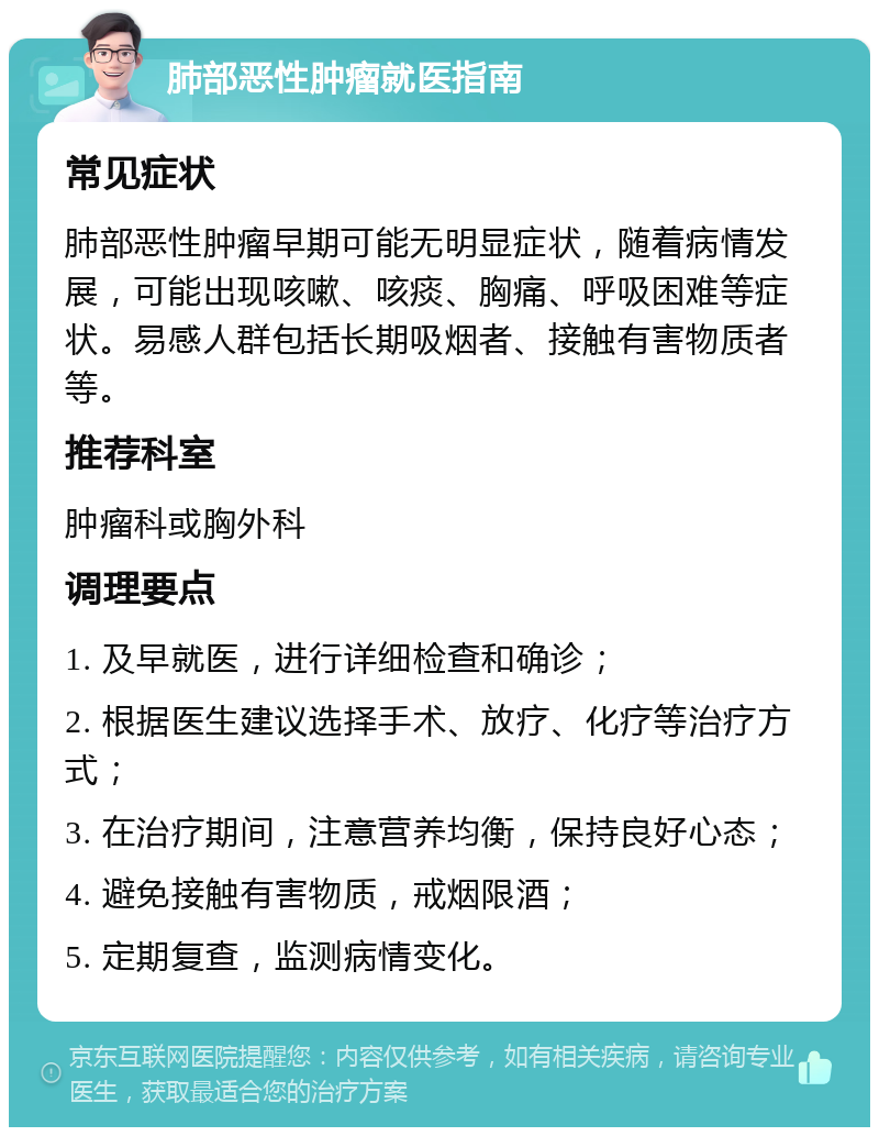 肺部恶性肿瘤就医指南 常见症状 肺部恶性肿瘤早期可能无明显症状，随着病情发展，可能出现咳嗽、咳痰、胸痛、呼吸困难等症状。易感人群包括长期吸烟者、接触有害物质者等。 推荐科室 肿瘤科或胸外科 调理要点 1. 及早就医，进行详细检查和确诊； 2. 根据医生建议选择手术、放疗、化疗等治疗方式； 3. 在治疗期间，注意营养均衡，保持良好心态； 4. 避免接触有害物质，戒烟限酒； 5. 定期复查，监测病情变化。