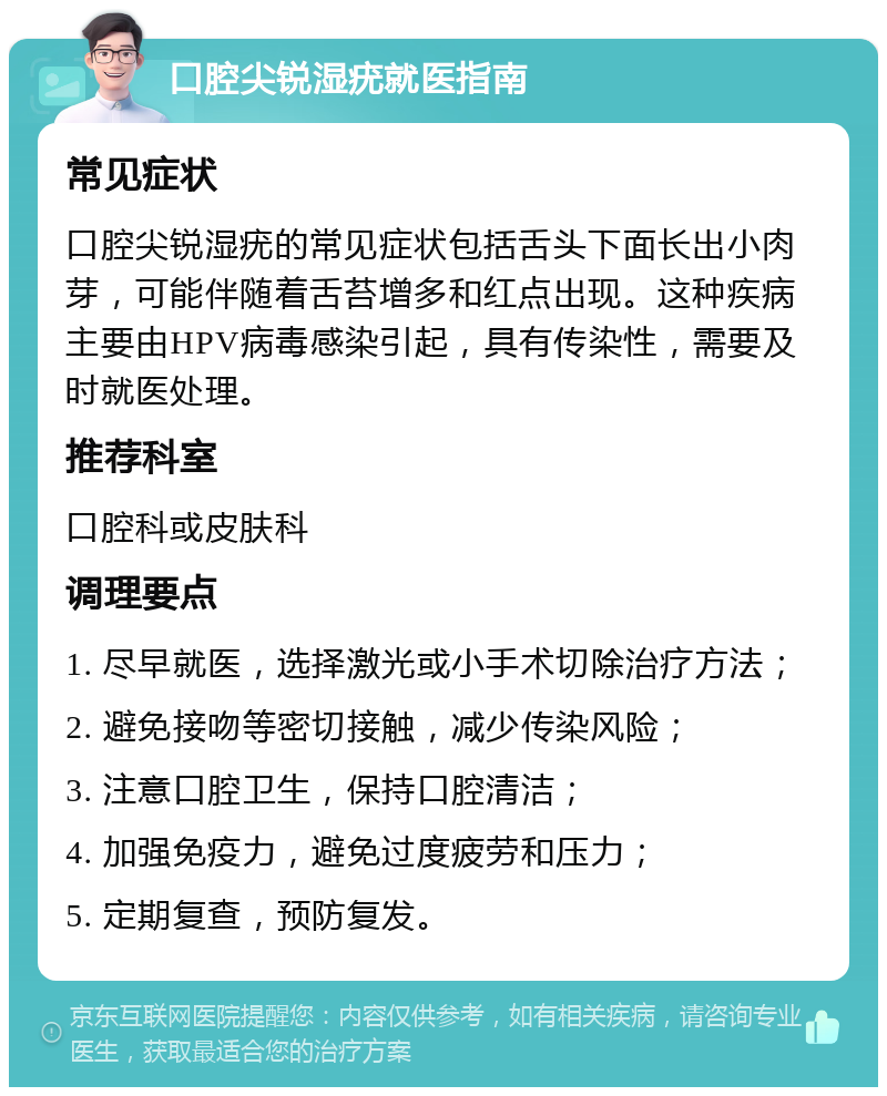 口腔尖锐湿疣就医指南 常见症状 口腔尖锐湿疣的常见症状包括舌头下面长出小肉芽，可能伴随着舌苔增多和红点出现。这种疾病主要由HPV病毒感染引起，具有传染性，需要及时就医处理。 推荐科室 口腔科或皮肤科 调理要点 1. 尽早就医，选择激光或小手术切除治疗方法； 2. 避免接吻等密切接触，减少传染风险； 3. 注意口腔卫生，保持口腔清洁； 4. 加强免疫力，避免过度疲劳和压力； 5. 定期复查，预防复发。