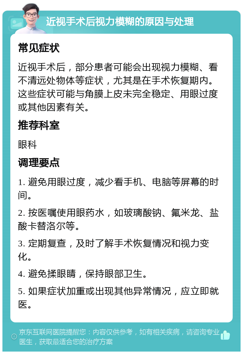 近视手术后视力模糊的原因与处理 常见症状 近视手术后，部分患者可能会出现视力模糊、看不清远处物体等症状，尤其是在手术恢复期内。这些症状可能与角膜上皮未完全稳定、用眼过度或其他因素有关。 推荐科室 眼科 调理要点 1. 避免用眼过度，减少看手机、电脑等屏幕的时间。 2. 按医嘱使用眼药水，如玻璃酸钠、氟米龙、盐酸卡替洛尔等。 3. 定期复查，及时了解手术恢复情况和视力变化。 4. 避免揉眼睛，保持眼部卫生。 5. 如果症状加重或出现其他异常情况，应立即就医。