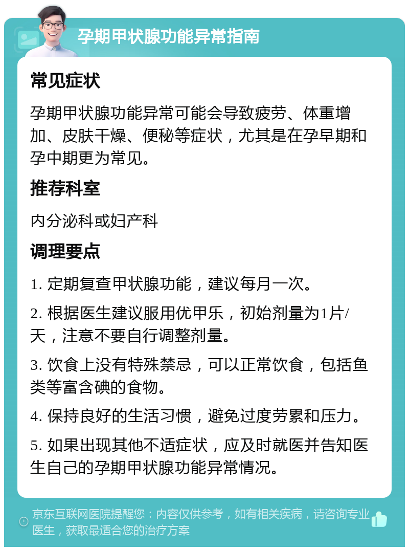 孕期甲状腺功能异常指南 常见症状 孕期甲状腺功能异常可能会导致疲劳、体重增加、皮肤干燥、便秘等症状，尤其是在孕早期和孕中期更为常见。 推荐科室 内分泌科或妇产科 调理要点 1. 定期复查甲状腺功能，建议每月一次。 2. 根据医生建议服用优甲乐，初始剂量为1片/天，注意不要自行调整剂量。 3. 饮食上没有特殊禁忌，可以正常饮食，包括鱼类等富含碘的食物。 4. 保持良好的生活习惯，避免过度劳累和压力。 5. 如果出现其他不适症状，应及时就医并告知医生自己的孕期甲状腺功能异常情况。