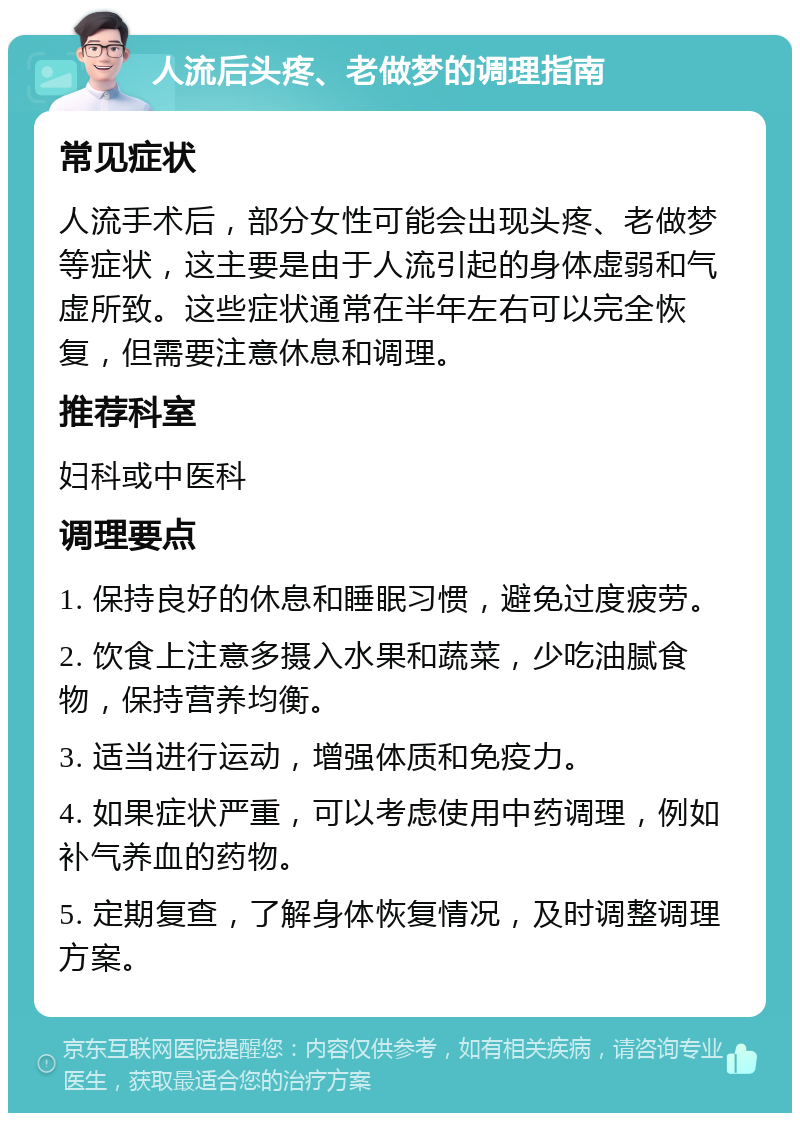 人流后头疼、老做梦的调理指南 常见症状 人流手术后，部分女性可能会出现头疼、老做梦等症状，这主要是由于人流引起的身体虚弱和气虚所致。这些症状通常在半年左右可以完全恢复，但需要注意休息和调理。 推荐科室 妇科或中医科 调理要点 1. 保持良好的休息和睡眠习惯，避免过度疲劳。 2. 饮食上注意多摄入水果和蔬菜，少吃油腻食物，保持营养均衡。 3. 适当进行运动，增强体质和免疫力。 4. 如果症状严重，可以考虑使用中药调理，例如补气养血的药物。 5. 定期复查，了解身体恢复情况，及时调整调理方案。