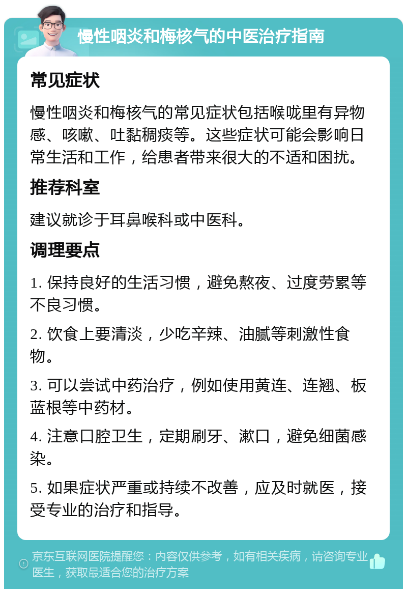 慢性咽炎和梅核气的中医治疗指南 常见症状 慢性咽炎和梅核气的常见症状包括喉咙里有异物感、咳嗽、吐黏稠痰等。这些症状可能会影响日常生活和工作，给患者带来很大的不适和困扰。 推荐科室 建议就诊于耳鼻喉科或中医科。 调理要点 1. 保持良好的生活习惯，避免熬夜、过度劳累等不良习惯。 2. 饮食上要清淡，少吃辛辣、油腻等刺激性食物。 3. 可以尝试中药治疗，例如使用黄连、连翘、板蓝根等中药材。 4. 注意口腔卫生，定期刷牙、漱口，避免细菌感染。 5. 如果症状严重或持续不改善，应及时就医，接受专业的治疗和指导。