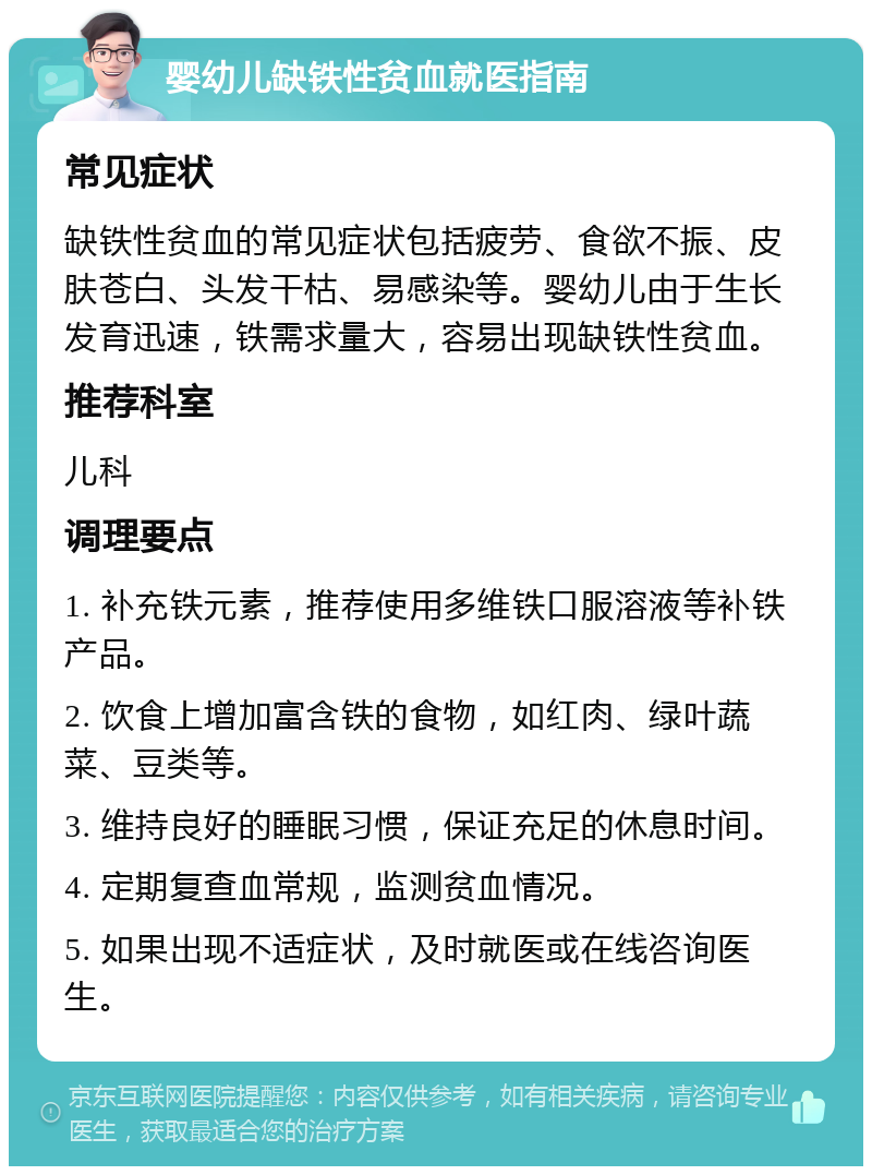 婴幼儿缺铁性贫血就医指南 常见症状 缺铁性贫血的常见症状包括疲劳、食欲不振、皮肤苍白、头发干枯、易感染等。婴幼儿由于生长发育迅速，铁需求量大，容易出现缺铁性贫血。 推荐科室 儿科 调理要点 1. 补充铁元素，推荐使用多维铁口服溶液等补铁产品。 2. 饮食上增加富含铁的食物，如红肉、绿叶蔬菜、豆类等。 3. 维持良好的睡眠习惯，保证充足的休息时间。 4. 定期复查血常规，监测贫血情况。 5. 如果出现不适症状，及时就医或在线咨询医生。