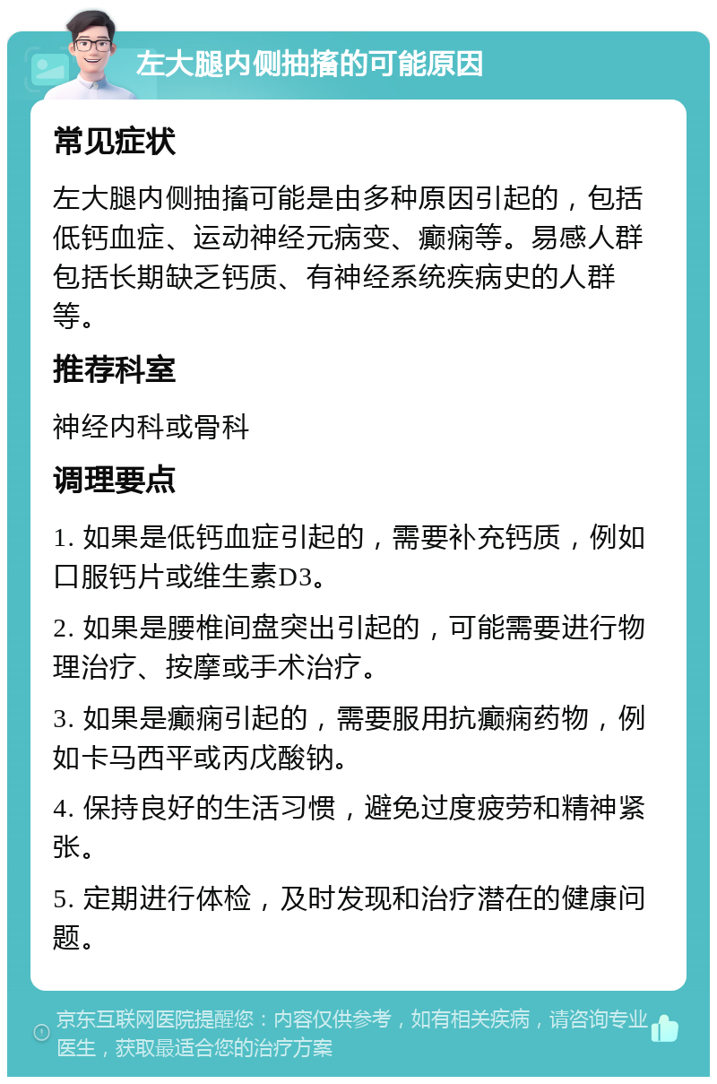 左大腿内侧抽搐的可能原因 常见症状 左大腿内侧抽搐可能是由多种原因引起的，包括低钙血症、运动神经元病变、癫痫等。易感人群包括长期缺乏钙质、有神经系统疾病史的人群等。 推荐科室 神经内科或骨科 调理要点 1. 如果是低钙血症引起的，需要补充钙质，例如口服钙片或维生素D3。 2. 如果是腰椎间盘突出引起的，可能需要进行物理治疗、按摩或手术治疗。 3. 如果是癫痫引起的，需要服用抗癫痫药物，例如卡马西平或丙戊酸钠。 4. 保持良好的生活习惯，避免过度疲劳和精神紧张。 5. 定期进行体检，及时发现和治疗潜在的健康问题。