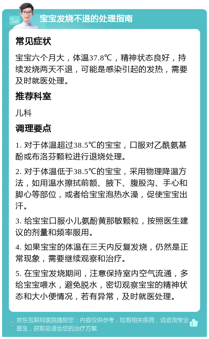 宝宝发烧不退的处理指南 常见症状 宝宝六个月大，体温37.8℃，精神状态良好，持续发烧两天不退，可能是感染引起的发热，需要及时就医处理。 推荐科室 儿科 调理要点 1. 对于体温超过38.5℃的宝宝，口服对乙酰氨基酚或布洛芬颗粒进行退烧处理。 2. 对于体温低于38.5℃的宝宝，采用物理降温方法，如用温水擦拭前额、腋下、腹股沟、手心和脚心等部位，或者给宝宝泡热水澡，促使宝宝出汗。 3. 给宝宝口服小儿氨酚黄那敏颗粒，按照医生建议的剂量和频率服用。 4. 如果宝宝的体温在三天内反复发烧，仍然是正常现象，需要继续观察和治疗。 5. 在宝宝发烧期间，注意保持室内空气流通，多给宝宝喂水，避免脱水，密切观察宝宝的精神状态和大小便情况，若有异常，及时就医处理。