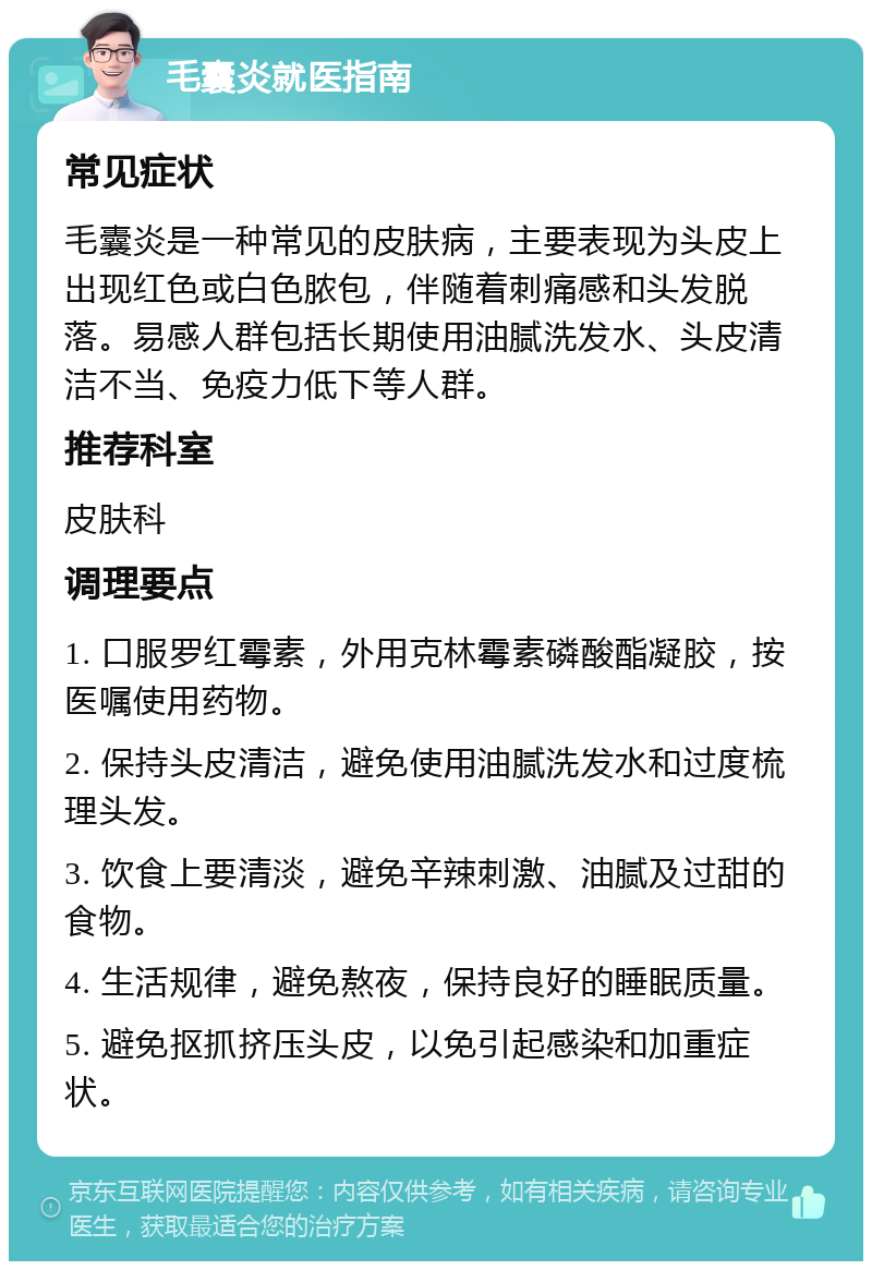 毛囊炎就医指南 常见症状 毛囊炎是一种常见的皮肤病，主要表现为头皮上出现红色或白色脓包，伴随着刺痛感和头发脱落。易感人群包括长期使用油腻洗发水、头皮清洁不当、免疫力低下等人群。 推荐科室 皮肤科 调理要点 1. 口服罗红霉素，外用克林霉素磷酸酯凝胶，按医嘱使用药物。 2. 保持头皮清洁，避免使用油腻洗发水和过度梳理头发。 3. 饮食上要清淡，避免辛辣刺激、油腻及过甜的食物。 4. 生活规律，避免熬夜，保持良好的睡眠质量。 5. 避免抠抓挤压头皮，以免引起感染和加重症状。