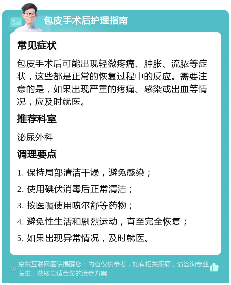 包皮手术后护理指南 常见症状 包皮手术后可能出现轻微疼痛、肿胀、流脓等症状，这些都是正常的恢复过程中的反应。需要注意的是，如果出现严重的疼痛、感染或出血等情况，应及时就医。 推荐科室 泌尿外科 调理要点 1. 保持局部清洁干燥，避免感染； 2. 使用碘伏消毒后正常清洁； 3. 按医嘱使用喷尔舒等药物； 4. 避免性生活和剧烈运动，直至完全恢复； 5. 如果出现异常情况，及时就医。