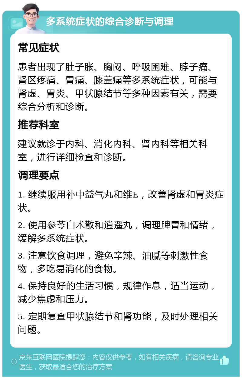 多系统症状的综合诊断与调理 常见症状 患者出现了肚子胀、胸闷、呼吸困难、脖子痛、肾区疼痛、胃痛、膝盖痛等多系统症状，可能与肾虚、胃炎、甲状腺结节等多种因素有关，需要综合分析和诊断。 推荐科室 建议就诊于内科、消化内科、肾内科等相关科室，进行详细检查和诊断。 调理要点 1. 继续服用补中益气丸和维E，改善肾虚和胃炎症状。 2. 使用参苓白术散和逍遥丸，调理脾胃和情绪，缓解多系统症状。 3. 注意饮食调理，避免辛辣、油腻等刺激性食物，多吃易消化的食物。 4. 保持良好的生活习惯，规律作息，适当运动，减少焦虑和压力。 5. 定期复查甲状腺结节和肾功能，及时处理相关问题。